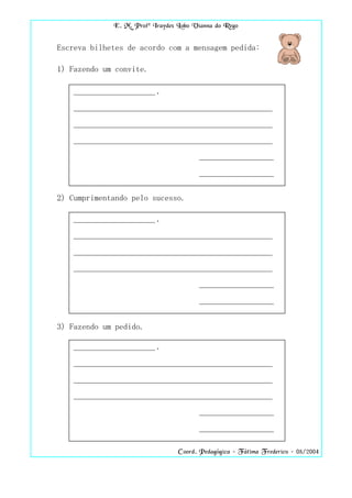 E. M. Profª Iraydes Lobo Vianna do Rego


Escreva bilhetes de acordo com a mensagem pedida:

1) Fazendo um convite.

   _______________________ ,

   ________________________________________________________

   ________________________________________________________

   ________________________________________________________

                                        _____________________

                                        _____________________


2) Cumprimentando pelo sucesso.

   _______________________ ,

   ________________________________________________________

   ________________________________________________________

   ________________________________________________________

                                        _____________________

                                        _____________________


3) Fazendo um pedido.

   _______________________ ,

   ________________________________________________________

   ________________________________________________________

   ________________________________________________________

                                        _____________________

                                        _____________________


                                  Coord. Pedagógica – Fátima Frederico – 08/2004
 