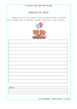 E. M. Profª Iraydes Lobo Vianna do Rego



                        PRODUÇÃO DE TEXTO

     Imagine que você foi passar férias em uma fazenda e conheceu
dois ursinhos que se achavam o máximo. Conte-nos a sua história.




  Registro:




                                       Coord. Pedagógica – Fátima Frederico – 08/2004
 