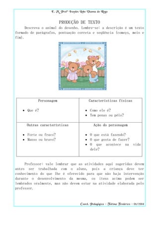 E. M. Profª Iraydes Lobo Vianna do Rego


                         PRODUÇÃO DE TEXTO
      Descreva o animal do desenho. Lembre-se: a descrição é um texto
formado de parágrafos, pontuação correta e seqüência (começo, meio e
fim).




            Personagem                       Características físicas

    • Que é?                              • Como ele é?
                                          • Tem penas ou pêlo?

      Outras características                    Ação do personagem

    • Forte ou fraco?                     • O que está fazendo?
    • Manso ou bravo?                     • O que gosta de fazer?
                                          • O que acontece na                vida
                                            dele?


     Professor: vale lembrar que as atividades aqui sugeridas devem
antes ser trabalhada com o aluno, pois a criança deve ter
conhecimento do que lhe é oferecido para que não haja intervenção
durante o desenvolvimento da mesma, os itens acima podem ser
lembrados oralmente, mas não devem estar na atividade elaborada pelo
professor.



                                       Coord. Pedagógica – Fátima Frederico – 08/2004
 
