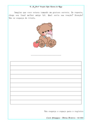 E. M. Profª Iraydes Lobo Vianna do Rego


     Imagine que coce estava tomando um gostoso sorvete. De repente,
chega seu (sua) melhor amigo (a). Qual seria sua reação? Atenção!
Não se esqueça do título.




                    ____________________________




                                    Não esqueça o espaço para o registro

                                       Coord. Pedagógica – Fátima Frederico – 08/2004
 