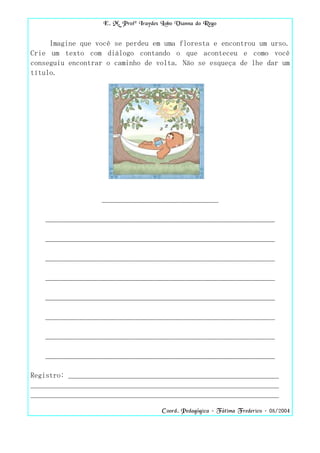 E. M. Profª Iraydes Lobo Vianna do Rego


     Imagine que você se perdeu em uma floresta e encontrou um urso.
Crie um texto com diálogo contando o que aconteceu e como você
conseguiu encontrar o caminho de volta. Não se esqueça de lhe dar um
título.




                  _______________________________

   _____________________________________________________________

   _____________________________________________________________

   _____________________________________________________________

   _____________________________________________________________

   _____________________________________________________________

   _____________________________________________________________

   _____________________________________________________________

   _____________________________________________________________

Registro: ________________________________________________________
__________________________________________________________________
__________________________________________________________________

                                       Coord. Pedagógica – Fátima Frederico – 08/2004
 