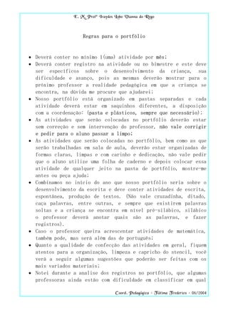 E. M. Profª Iraydes Lobo Vianna do Rego



                    Regras para o portfólio


• Deverá conter no mínimo 1(uma) atividade por mês;
• Deverá conter registro na atividade ou no bimestre e este deve
  ser específicos sobre o desenvolvimento da criança, sua
  dificuldade e avanço, pois as mesmas deverão mostrar para o
  próximo professor a realidade pedagógica em que a criança se
  encontra, na dúvida me procure que ajudarei;
• Nosso portfólio está organizado em pastas separadas e cada
  atividade deverá estar em saquinhos diferentes, a disposição
  com a coordenação: (pasta e plásticos, sempre que necessário);
• As atividades que serão colocadas no portfólio deverão estar
  sem correção e sem intervenção do professor, não vale corrigir
  e pedir para o aluno passar a limpo;
• As atividades que serão colocadas no portfólio, bem como as que
  serão trabalhadas em sala de aula, deverão estar organizadas de
  formas claras, limpas e com carinho e dedicação, não vale pedir
  que o aluno utilize uma folha de caderno e depois colocar essa
  atividade de qualquer jeito na pasta de portfólio, mostre-me
  antes ou peça ajuda;
• Combinamos no início do ano que nosso portfólio seria sobre o
  desenvolvimento da escrita e deve conter atividades de escrita,
  espontânea, produção de textos. (Não vale cruzadinha, ditado,
  caça palavras, entre outras, e sempre que existirem palavras
  soltas e a criança se encontra em nível pré-silábico, silábico
  o professor deverá anotar quais são as palavras, e fazer
  registros).
• Caso o professor queira acrescentar atividades de matemática,
  também pode, mas será além das de português;
• Quanto a qualidade de confecção das atividades em geral, fiquem
  atentos para a organização, limpeza e capricho do stencil, você
  verá a seguir algumas sugestões que poderão ser feitas com os
  mais variados materiais;
• Notei durante a analise dos registros no portfólio, que algumas
  professoras ainda estão com dificuldade em classificar em qual

                                    Coord. Pedagógica – Fátima Frederico – 08/2004
 