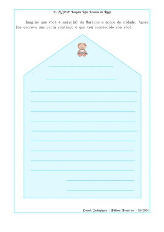 E. M. Profª Iraydes Lobo Vianna do Rego


     Imagine que você é amigo(a) da Mariana e mudou de cidade. Agora
lhe escreva uma carta contando o que tem acontecido com você.




                                       Coord. Pedagógica – Fátima Frederico – 08/2004
 