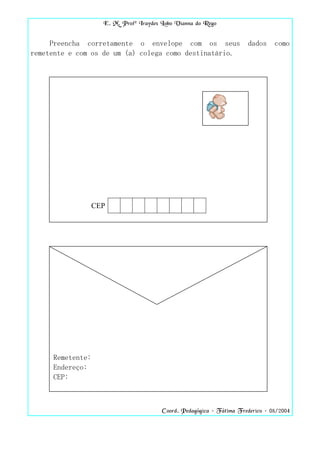 E. M. Profª Iraydes Lobo Vianna do Rego


     Preencha corretamente o envelope com os seus                     dados     como
remetente e com os de um (a) colega como destinatário.




                  CEP




     Remetente:
     Endereço:
     CEP:



                                        Coord. Pedagógica – Fátima Frederico – 08/2004
 