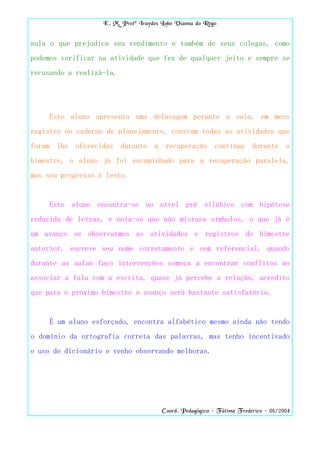 E. M. Profª Iraydes Lobo Vianna do Rego


aula o que prejudica seu rendimento e também de seus colegas, como
podemos verificar na atividade que fez de qualquer jeito e sempre se
recusando a realizá-la.




     Este aluno apresenta uma defasagem perante a sala, em meus
registro no caderno de planejamento, constam todas as atividades que
foram lhe oferecidas durante a recuperação contínua durante o
bimestre, o aluno já foi encaminhado para a recuperação paralela,
mas seu progresso é lento.


     Este aluno encontra-se no nível pré silábico com hipótese
reduzida de letras, e nota-se que não mistura símbolos, o que já é
um avanço se observarmos as atividades e registros do bimestre
anterior, escreve seu nome corretamente e sem referencial, quando
durante as aulas faço intervenções começa a encontrar conflitos ao
associar a fala com a escrita, quase já percebe a relação, acredito
que para o próximo bimestre o avanço será bastante satisfatório.


     É um aluno esforçado, encontra alfabético mesmo ainda não tendo
o domínio da ortografia correta das palavras, mas tenho incentivado
o uso do dicionário e venho observando melhoras.




                                       Coord. Pedagógica – Fátima Frederico – 08/2004
 