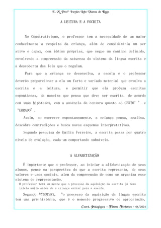 E. M. Profª Iraydes Lobo Vianna do Rego


                           A LEITURA E A ESCRITA


     No Construtivismo, o professor tem a necessidade de um maior
conhecimento a respeito da criança, além de considerá-la um ser
ativo e capaz, com idéias próprias, que segue um caminho definido,
envolvendo a compreensão da natureza do sistema da língua escrita e
a descoberta das leis que o regulam.
     Para que a criança se desenvolva, a escola e o professor
deverão proporcionar a ela um farto e variado material que envolva a
escrita   e   a   leitura,     e    permitir     que    ela     produza      escritas
espontâneas, da maneira que pensa que deve ser escrita, de acordo
com suas hipóteses, com a ausência de censura quanto ao CERTO’’ e
“ERRADO”.
    Assim, ao escrever espontaneamente, a criança pensa, analisa,
descobre contradições e busca novos esquemas interpretativos.
    Segundo pesquisa de Emília Ferreiro, a escrita passa por quatro
níveis de evolução, cada um comportando subníveis.



                                   A ALFABETIZAÇÃO

    É importante que o professor, ao iniciar a alfabetização de seus
alunos, pense na perspectiva do que a escrita representa, de seus
valores e usos sociais, alem da compreensão de como se organiza esse
sistema de representação.
  O professor terá em mente que o processo da aquisição da escrita já teve
  início muito antes de a criança entrar para a escola.
    Segundo VYGOTSKY, “o processo da aquisição da língua escrita
tem uma pré-história, que é o momento progressivo de apropriação,
                                          Coord. Pedagógica – Fátima Frederico – 08/2004
 
