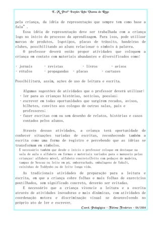 E. M. Profª Iraydes Lobo Vianna do Rego


pela criança, da idéia de representação que sempre tem como base a
fala”.
    Essa idéia de representação deve ser trabalhada com a criança
logo no início do processo da aprendizagem. Para isso, pode utilizar
marcas de produtos, logotipos, placas de trânsito, bandeiras de
clubes, possibilitando ao aluno relacionar o símbolo à palavra.
    O professor deverá então propor atividades que coloquem a
criança em contato com materiais abundantes e diversificados como:

• jornais        • revistas              • livros            • avisos
• rótulos        • propagandas      • placas            • cartazes

Possibilitará, assim, ações de uso de leitura e escrita.

    Algumas sugestões de atividades que o professor deverá utilizar:
  • ler para as crianças histórias, notícias, poesias;
  • escrever em todas oportunidades que surgirem recados, avisos,
    bilhetes, convites aos colegas de outras salas, pais e
    professores;
  • fazer escritas com ou sem desenho de relatos, histórias e casos
    contados pelos alunos.

    Através dessas atividades, a criança terá oportunidade de
conhecer situações variadas de escritas, reconhecendo também a
escrita como uma forma de registro e percebendo que as idéias se
transformam em símbolos.
  É necessário também que desde o início o professor coloque em destaque na
  sala de aula o alfabeto em formas e materiais variados para o manuseio pelas
  crianças: alfabeto móvel, alfabeto concreto(feito com pedaços de madeira,
  tampas de Nescau ou leite em pó, emborrachado, embalagens de Yakult,
  caixinhas de Toddynho ou de leite longa vida.
    As tradicionais atividades de preparação para a leitura e
escrita, em que a criança cobre folhas e mais folhas de exercícios
pontilhados, sem significado concreto, deverão ser evitadas.
    E necessário que a criança vivencie a leitura e a escrita
através de atividades inovadoras e mais dinâmicas, com atividades de
coordenação motora e discriminação visual se desenvolvendo no
próprio ato de ler e escrever.
                                          Coord. Pedagógica – Fátima Frederico – 08/2004
 