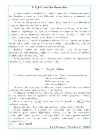 E. M. Profª Iraydes Lobo Vianna do Rego


    Assim ela terá o domínio do lápis através de situações concretas
de desenho e escrita, possibilitando a aquisição e o domínio de
traçados cada vez melhores.
    No início do processo da alfabetização, deverá ser utilizada a
letra de imprensa maiúscula: BOLA.
    Sendo um tipo de letra com linhas retas e curvas, é de fácil
leitura e reprodução na escrita e também é o tipo de letra onde a
criança tem os primeiros contatos de leitura: placas, títulos de
livros, out-doors, manchetes de jornais e revistas.
    As letras, alfabetos e palavras poderão ser utilizados em Bingos
de Letras e Nomes, Dominós de Letras e Nomes, Caça-palavras, Jogo da
Memória e outros jogos adaptados pelo professor.
    Poderão também ser trabalhados variados tipos de palavras:
produtos de supermercado, animais, flores, objetos da sala, objetos
e utensílios de uma casa, etc.
    Essas palavras devem ser utilizadas pelos alunos em organização
de murais, leitura, pesquisa, ditados, etc.


                      Nível 1 – Fase Pré-silábica

    A criança produz riscos e/ou rabiscos. Esses rabiscos podem ser:
                          •   rabiscos separados
                          •   linhas retas e curvas
                          •   rabiscos ondulados
    Nesse nível, a criança utiliza as letras convencionais ou outros
símbolos quaisquer para escrever o que deseja.
    A criança identifica os nomes de coisas e pessoas de acordo com
o seu tamanho (coisas pequenas devem ter nomes pequenos; coisas
grandes, nomes grandes).
    Para a criança, avião será uma palavra grande e abelha uma
palavra pequena.
    Dentro do nível 1, existe uma subfase, porém, mais evoluída.
    Nessa subfase, a criança já descobriu que existem nomes
diferentes para coisas diferentes. Então, ela utiliza diferentes
letras (grafismos) na escrita das palavras, às vezes apenas mudando
a seqüência das letras (ou traçados semelhantes às letras
convencionais).
Ex:      BACE (MAÇÃ)
                                       Coord. Pedagógica – Fátima Frederico – 08/2004
 