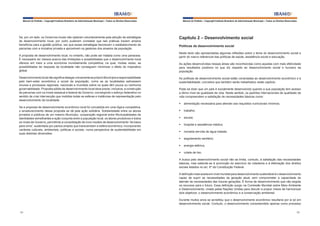 Manual do Prefeito – Copyright Instituto Brasileiro de Administração Municipal – Todos os Direitos Reservados

Se, por um lado, os Governos locais não optaram voluntariamente pela adoção de estratégias
de desenvolvimento local, por outro puderam constatar que tais práticas trazem amplos
benefícios para a gestão pública, vez que essas estratégias favorecem o estabelecimento de
parcerias com a iniciativa privada e aproximam os gestores dos anseios da população.
A proposta de desenvolvimento local, no entanto, não pode ser tratada como uma panaceia.
É necessário ter clareza acerca das limitações e possibilidades que o desenvolvimento local
oferece em meio a uma economia mundialmente competitiva, na qual, muitas vezes, as
possibilidades de resposta da localidade não conseguem minimizar o efeito do imperativo
global.
Desenvolvimento local não significa delegar unicamente ao próprio Município a responsabilidade
pelo bem-estar econômico e social da população, como se as localidades estivessem
imunes a processos regionais, nacionais e mundiais sobre os quais têm pouca ou nenhuma
governabilidade. Proposta sólida de desenvolvimento local deve prever, inclusive, a construção
de parcerias com os níveis estadual e federal de Governo, convergindo o esforço federativo no
sentido de criar intervenção que mobilize todas as esferas e instâncias de representação pelo
desenvolvimento da localidade.
Se a proposta de desenvolvimento econômico local foi concebida em uma lógica competitiva,
o amadurecimento dessa proposta se dá pela ação solidária. Solidariedade entre os atores
privados e públicos de um mesmo Município, cooperação regional entre Municipalidades de
identidades semelhantes e ação conjunta entre a população local, os atores produtivos e todos
os níveis de Governo, permitindo a consolidação de novo modelo de desenvolvimento “de baixo
para cima”, sustentado por pactos amplos que transcendam a esfera econômica, incorporando
variáveis culturais, ambientais, políticas e sociais, numa perspectiva de sustentabilidade em
suas distintas dimensões.

Manual do Prefeito – Copyright Instituto Brasileiro de Administração Municipal – Todos os Direitos Reservados

Capítulo 2 – Desenvolvimento social
Políticas de desenvolvimento social
Neste texto são apresentadas algumas reflexões sobre o tema do desenvolvimento social a
partir do marco referencial das políticas de saúde, assistência social e educação.
As ações desenvolvidas nessas áreas são reconhecidas como aquelas com mais efetividade
para resultados positivos no que diz respeito ao desenvolvimento social e humano da
população.
As políticas de desenvolvimento social estão conectadas ao desenvolvimento econômico e à
sustentabilidade, conceitos que também serão trabalhados neste capítulo.
Pode-se dizer que um país é socialmente desenvolvido quando a sua população tem acesso
a ótimo nível de qualidade de vida. Neste sentido, os padrões internacionais de qualidade de
vida compreendem a satisfação de necessidades básicas como:
§	 alimentação necessária para atender aos requisitos nutricionais mínimos;
§	 trabalho;
§	 escola;
§	 hospital e assistência médica;
§	 moradia servida de água tratada;
§	 esgotamento sanitário;
§	 energia elétrica;
§	 coleta de lixo.
A busca pelo desenvolvimento social não se limita, contudo, à satisfação das necessidades
básicas, mas estende-se à promoção do exercício da cidadania e à efetivação dos direitos
sociais listados no art. 6º da Constituição Federal.
A definição mais aceita em nível mundial para desenvolvimento sustentável é o desenvolvimento
capaz de suprir as necessidades da geração atual, sem comprometer a capacidade de
atender às necessidades das futuras gerações. É forma de desenvolvimento que não esgota
os recursos para o futuro. Essa definição surgiu na Comissão Mundial sobre Meio Ambiente
e Desenvolvimento, criada pelas Nações Unidas para discutir e propor meios de harmonizar
dois objetivos: o desenvolvimento econômico e a conservação ambiental.
Durante muitos anos se acreditou que o desenvolvimento econômico resultaria por si só em
desenvolvimento social. Contudo, o desenvolvimento compreendido apenas como processo

94

95

 