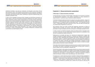 Manual do Prefeito – Copyright Instituto Brasileiro de Administração Municipal – Todos os Direitos Reservados

urbanística e fundiária, o que pode ser considerado, de modo geral, como avanço. Os que
mais avançaram, porém, foram aqueles que demarcaram as ZEIS e previram a utilização do
instrumento não apenas para regularizar assentamentos existentes, aplicação mais adotada,
mas também para destinar terrenos vazios, localizados em áreas bem infraestruturadas, para
habitação de interesse social.
O Plano Local de Habitação de Interesse Social, obrigatório para Municípios que aderirem ao
SNHIS, deverá, a partir da compreensão do fenômeno habitacional local, prever e estruturar
ações, programas e projetos a serem implementados em horizonte de tempo determinado.
Espera-se que os Planos Habitacionais trabalhem as diversas iniciativas propostas de modo
articulado e seguindo diretrizes do plano diretor, quando for o caso. Para enfrentamento do
problema habitacional, de modo geral, deverão ser previstas ações de “caráter preventivo”,
que criem alternativas de acesso à terra e à moradia, e de “caráter corretivo”, que promovam
a regularização fundiária, a urbanização de assentamentos e as melhorias habitacionais.
Deverão prever ainda metas a serem alcançadas a curto, médio e longo prazos, alocação
de recursos e fontes de financiamento para a produção habitacional e indicadores para
monitoramento da implementação do Plano.

Manual do Prefeito – Copyright Instituto Brasileiro de Administração Municipal – Todos os Direitos Reservados

Capítulo 4 – Desenvolvimento sustentável
O Município e o desenvolvimento sustentável
Os Municípios têm à sua frente um grande desafio: implementar em seu território os princípios
do desenvolvimento sustentável, o que significa compatibilizar as várias dimensões do
desenvolvimento – econômica, social, institucional, política e ambiental.
A dimensão ambiental engloba grande lista de problemas associados à poluição – da água, do
solo, do ar –, à carência de áreas verdes, a enchentes, aos deslizamentos de encostas, aos
desmatamentos e à ocupação de áreas de preservação natural – com a destruição da fauna
e flora –, à deterioração e destruição do patrimônio cultural, além dos males provocados pelo
uso indiscriminado de agrotóxicos na zona rural.
São problemas críticos cuja origem principal está diretamente relacionada ao modelo de
desenvolvimento excludente, que produziu imenso déficit habitacional e de saneamento,
acumulado ao longo de décadas, associado ao processo de urbanização acelerado do País.
O amplo conjunto de problemas ambientais urbanos não afeta somente a população pobre
que reside no Município, pois seus efeitos geram impactos expressivos na qualidade de vida
de todos os habitantes da cidade e da área rural.
Materializam-se na poluição das praias, rios, mananciais de abastecimento e lagoas, pela
emissão de efluentes de esgotos domésticos e industriais sem tratamento, agravados pela
existência de “lixões” inadequados pela localização e pelo manejo. A deficiência dos sistemas
de transporte coletivo e o aumento crescente do número de carros particulares ampliam as
fontes de poluição do ar e sonora. Também a poluição visual tem aumentado as interferências
no equilíbrio das cidades, produzidas pela ocupação desordenada e excessiva de áreas
verdes, orlas e áreas públicas por artefatos de publicidade, antenas de radiocomunicação,
estacionamento de veículos e comércio ambulante.
Esses são problemas diretamente ligados não apenas ao porte e ao patamar de desenvolvimento
das cidades, mas também à capacidade de a Administração municipal adotar iniciativas e
assumir gestão que procure adequadas à realidade local.
Para encontrar saídas, a visão negativa da questão ambiental como entrave ao desenvolvimento
deve ser substituída por abordagem que ressalte as oportunidades oferecidas pela temática
ambiental para o desenvolvimento local e regional. Além de sinônimo de qualidade da gestão
municipal e de vida saudável, os recursos naturais e o patrimônio construído ao longo da
história do Município constituem ativos importantes para o seu desenvolvimento.
É consenso que o caminho ideal para avançar na direção do desenvolvimento sustentável é a
constatação de que se encontra no Município o início de seu processo, conforme definido na
Agenda 21. O compromisso firmado pelos países participantes da Conferência das Nações
Unidas para o Meio Ambiente e Desenvolvimento em 1992 (Rio-92) – entre eles o Brasil
– reforça essa constatação ao endereçar para o âmbito local uma série de ações que têm

122

123

 