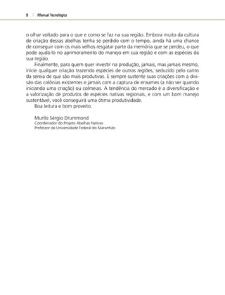 Manual Tecnológico8
o olhar voltado para o que e como se faz na sua região. Embora muito da cultura
de criação dessas abelhas tenha se perdido com o tempo, ainda há uma chance
de conseguir com os mais velhos resgatar parte da memória que se perdeu, o que
pode ajudá-lo no aprimoramento do manejo em sua região e com as espécies da
sua região.
Finalmente, para quem quer investir na produção, jamais, mas jamais mesmo,
inicie qualquer criação trazendo espécies de outras regiões, seduzido pelo canto
da sereia de que são mais produtivas. E sempre sustente suas criações com a divi-
são das colônias existentes e jamais com a captura de enxames (a não ser quando
iniciando uma criação) ou colmeias. A tendência do mercado é a diversiﬁcação e
a valorização de produtos de espécies nativas regionais, e com um bom manejo
sustentável, você conseguirá uma ótima produtividade.
Boa leitura e bom proveito.
Murilo Sérgio Drummond
Coordenador do Projeto Abelhas Nativas
Professor da Universidade Federal do Maranhão
 