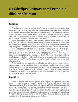 11
Introdução
O conhecimento sobre as abelhas sem ferrão e a meliponicultura nas Américas
é muito antigo quando comparado com as atividades envolvendo, nesse continen-
te, as abelhas Apis mellifera (popularmente conhecidas como européias, italianas
ou africanas). Há muito tempo, povos indígenas de diversos territórios se relacio-
nam com os meliponíneos de muitas formas, seja estudando-os, criando-os de
forma rústica ou explorando-os de forma predatória.
Antes da chegada da abelha Apis mellifera no continente americano, ou da
exploração da cana para fabricação de açúcar, o mel das abelhas nativas carac-
terizava-se como principal adoçante natural, fonte de energia indispensável em
longas caçadas e caminhadas que esses povos realizavam na busca por alimento.
Muito do conhecimento tradicional acumulado pela população nativa foi gra-
dativamente assimilado pelas diferentes sociedades pós-colonização, tornando a
domesticação das abelhas sem ferrão uma tradição popular que se difundiu prin-
cipalmente nas regiões norte e nordeste do Brasil. A herança indígena presente na
atual lida com as abelhas é evidenciada pelos nomes populares de muitas espécies,
como Jataí, Uruçu, Tiúba, Mombuca, Irapuá, Tataíra, Jandaíra, Guarupu, Manduri
e tantas outras.
A diversidade de saberes e práticas aplicadas na meliponicultura atual é direta-
mente proporcional à diversidade de abelhas, culturas e ambientes onde a ativida-
de se manifesta. Inspirado nesta diversidade, este manual não pretende defender
uma forma única e padronizada de manejar as abelhas, mas sim apresentar aos
que desejam se aventurar na meliponicultura uma variedade de técnicas que têm
sido utilizadas com sucesso no Brasil.
Importância
Entre os insetos, existem dois grupos que ocupam uma posição destacada
de valor econômico para o homem: o bicho-da-seda, por produzir uma ﬁbra de
alto valor comercial, e as abelhas pelo mel. Apesar de serem predominantemente
conhecidas como produtoras de mel, as abelhas também fornecem cera, própo-
lis, pólen, geleia real, entre outros, e podem ser criadas para a exploração destes
produtos. Economicamente, não são importantes somente pelos produtos que nos
fornecem. Estima-se que um terço da alimentação humana dependa direta ou
indiretamente da polinização realizada por abelhas.
As Abelhas Nativas sem Ferrão e a
Meliponicultura
 