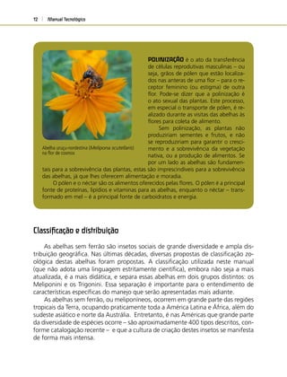 Manual Tecnológico12
POLINIZAÇÃO é o ato da transferência
de células reprodutivas masculinas – ou
seja, grãos de pólen que estão localiza-
dos nas anteras de uma ﬂor – para o re-
ceptor feminino (ou estigma) de outra
ﬂor. Pode-se dizer que a polinização é
o ato sexual das plantas. Este processo,
em especial o transporte de pólen, é re-
alizado durante as visitas das abelhas às
ﬂores para coleta de alimento.
Sem polinização, as plantas não
produziriam sementes e frutos, e não
se reproduziriam para garantir o cresci-
mento e a sobrevivência da vegetação
nativa, ou a produção de alimentos. Se
por um lado as abelhas são fundamen-
Abelha uruçu-nordestina (Melipona scutellaris)
na ﬂor de cosmos
tais para a sobrevivência das plantas, estas são imprescindíveis para a sobrevivência
das abelhas, já que lhes oferecem alimentação e moradia.
O pólen e o néctar são os alimentos oferecidos pelas ﬂores. O pólen é a principal
fonte de proteínas, lipídios e vitaminas para as abelhas, enquanto o néctar – trans-
formado em mel – é a principal fonte de carboidratos e energia.
Classiﬁcação e distribuição
As abelhas sem ferrão são insetos sociais de grande diversidade e ampla dis-
tribuição geográﬁca. Nas últimas décadas, diversas propostas de classiﬁcação zo-
ológica destas abelhas foram propostas. A classiﬁcação utilizada neste manual
(que não adota uma linguagem estritamente cientíﬁca), embora não seja a mais
atualizada, é a mais didática, e separa essas abelhas em dois grupos distintos: os
Meliponini e os Trigonini. Essa separação é importante para o entendimento de
características especíﬁcas do manejo que serão apresentadas mais adiante.
As abelhas sem ferrão, ou meliponíneos, ocorrem em grande parte das regiões
tropicais da Terra, ocupando praticamente toda a América Latina e África, além do
sudeste asiático e norte da Austrália. Entretanto, é nas Américas que grande parte
da diversidade de espécies ocorre – são aproximadamente 400 tipos descritos, con-
forme catalogação recente – e que a cultura de criação destes insetos se manifesta
de forma mais intensa.
 