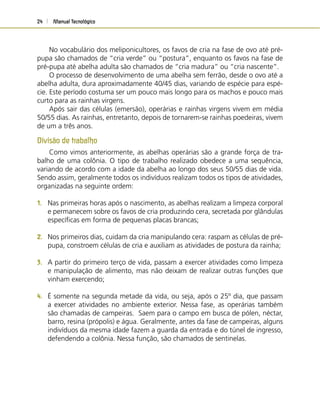 Manual Tecnológico24
No vocabulário dos meliponicultores, os favos de cria na fase de ovo até pré-
pupa são chamados de “cria verde” ou “postura”, enquanto os favos na fase de
pré-pupa até abelha adulta são chamados de “cria madura” ou “cria nascente”.
O processo de desenvolvimento de uma abelha sem ferrão, desde o ovo até a
abelha adulta, dura aproximadamente 40/45 dias, variando de espécie para espé-
cie. Este período costuma ser um pouco mais longo para os machos e pouco mais
curto para as rainhas virgens.
Após sair das células (emersão), operárias e rainhas virgens vivem em média
50/55 dias. As rainhas, entretanto, depois de tornarem-se rainhas poedeiras, vivem
de um a três anos.
Divisão de trabalho
Como vimos anteriormente, as abelhas operárias são a grande força de tra-
balho de uma colônia. O tipo de trabalho realizado obedece a uma sequência,
variando de acordo com a idade da abelha ao longo dos seus 50/55 dias de vida.
Sendo assim, geralmente todos os indivíduos realizam todos os tipos de atividades,
organizadas na seguinte ordem:
1. Nas primeiras horas após o nascimento, as abelhas realizam a limpeza corporal
e permanecem sobre os favos de cria produzindo cera, secretada por glândulas
especíﬁcas em forma de pequenas placas brancas;
2. Nos primeiros dias, cuidam da cria manipulando cera: raspam as células de pré-
pupa, constroem células de cria e auxiliam as atividades de postura da rainha;
3. A partir do primeiro terço de vida, passam a exercer atividades como limpeza
e manipulação de alimento, mas não deixam de realizar outras funções que
vinham exercendo;
4. É somente na segunda metade da vida, ou seja, após o 25º dia, que passam
a exercer atividades no ambiente exterior. Nessa fase, as operárias também
são chamadas de campeiras. Saem para o campo em busca de pólen, néctar,
barro, resina (própolis) e água. Geralmente, antes da fase de campeiras, alguns
indivíduos da mesma idade fazem a guarda da entrada e do túnel de ingresso,
defendendo a colônia. Nessa função, são chamados de sentinelas.
 