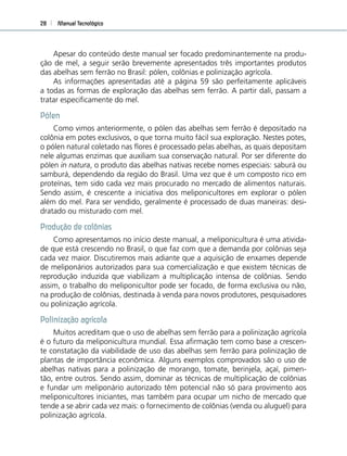 Manual Tecnológico28
Apesar do conteúdo deste manual ser focado predominantemente na produ-
ção de mel, a seguir serão brevemente apresentados três importantes produtos
das abelhas sem ferrão no Brasil: pólen, colônias e polinização agrícola.
As informações apresentadas até a página 59 são perfeitamente aplicáveis
a todas as formas de exploração das abelhas sem ferrão. A partir dali, passam a
tratar especiﬁcamente do mel.
Pólen
Como vimos anteriormente, o pólen das abelhas sem ferrão é depositado na
colônia em potes exclusivos, o que torna muito fácil sua exploração. Nestes potes,
o pólen natural coletado nas ﬂores é processado pelas abelhas, as quais depositam
nele algumas enzimas que auxiliam sua conservação natural. Por ser diferente do
pólen in natura, o produto das abelhas nativas recebe nomes especiais: saburá ou
samburá, dependendo da região do Brasil. Uma vez que é um composto rico em
proteínas, tem sido cada vez mais procurado no mercado de alimentos naturais.
Sendo assim, é crescente a iniciativa dos meliponicultores em explorar o pólen
além do mel. Para ser vendido, geralmente é processado de duas maneiras: desi-
dratado ou misturado com mel.
Produção de colônias
Como apresentamos no início deste manual, a meliponicultura é uma ativida-
de que está crescendo no Brasil, o que faz com que a demanda por colônias seja
cada vez maior. Discutiremos mais adiante que a aquisição de enxames depende
de meliponários autorizados para sua comercialização e que existem técnicas de
reprodução induzida que viabilizam a multiplicação intensa de colônias. Sendo
assim, o trabalho do meliponicultor pode ser focado, de forma exclusiva ou não,
na produção de colônias, destinada à venda para novos produtores, pesquisadores
ou polinização agrícola.
Polinização agrícola
Muitos acreditam que o uso de abelhas sem ferrão para a polinização agrícola
é o futuro da meliponicultura mundial. Essa aﬁrmação tem como base a crescen-
te constatação da viabilidade de uso das abelhas sem ferrão para polinização de
plantas de importância econômica. Alguns exemplos comprovados são o uso de
abelhas nativas para a polinização de morango, tomate, berinjela, açaí, pimen-
tão, entre outros. Sendo assim, dominar as técnicas de multiplicação de colônias
e fundar um meliponário autorizado têm potencial não só para provimento aos
meliponicultores iniciantes, mas também para ocupar um nicho de mercado que
tende a se abrir cada vez mais: o fornecimento de colônias (venda ou aluguel) para
polinização agrícola.
 