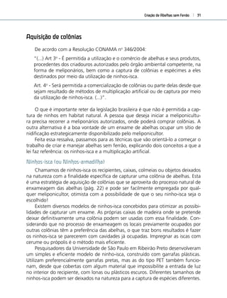 Criação de Abelhas sem Ferrão 31
Aquisição de colônias
De acordo com a Resolução CONAMA no
346/2004:
“(...) Art 3o
- É permitida a utilização e o comércio de abelhas e seus produtos,
procedentes dos criadouros autorizados pelo órgão ambiental competente, na
forma de meliponários, bem como a captura de colônias e espécimes a eles
destinados por meio da utilização de ninhos-isca.
Art. 4o
- Será permitida a comercialização de colônias ou parte delas desde que
sejam resultado de métodos de multiplicação artiﬁcial ou de captura por meio
da utilização de ninhos-isca. (...)”.
O que é importante reter da legislação brasileira é que não é permitida a cap-
tura de ninhos em habitat natural. A pessoa que deseja iniciar a meliponicultu-
ra precisa recorrer a meliponários autorizados, onde poderá comprar colônias. A
outra alternativa é a boa vontade de um enxame de abelhas ocupar um sítio de
nidiﬁcação estrategicamente disponibilizado pelo meliponicultor.
Feita essa ressalva, passamos para as técnicas que vão orientá-lo a começar o
trabalho de criar e manejar abelhas sem ferrão, explicando dois conceitos a que a
lei faz referência: os ninhos-isca e a multiplicação artiﬁcial.
Ninhos-isca (ou Ninhos-armadilha)
Chamamos de ninhos-isca os recipientes, caixas, colmeias ou objetos deixados
na natureza com a ﬁnalidade especíﬁca de capturar uma colônia de abelhas. Esta
é uma estratégia de aquisição de colônias que se aproveita do processo natural de
enxameagem das abelhas (pág. 22) e pode ser facilmente empregada por qual-
quer meliponicultor, otimista com a possibilidade de que o seu ninho-isca seja o
escolhido!
Existem diversos modelos de ninhos-isca concebidos para otimizar as possibi-
lidades de capturar um enxame. As próprias caixas de madeira onde se pretende
deixar deﬁnitivamente uma colônia podem ser usadas com essa ﬁnalidade. Con-
siderando que no processo de enxameagem os locais previamente ocupados por
outras colônias têm a preferência das abelhas, o que traz bons resultados é fazer
os ninhos-isca se parecerem com cavidades já ocupadas. Impregnar as iscas com
cerume ou própolis é o método mais eﬁciente.
Pesquisadores da Universidade de São Paulo em Ribeirão Preto desenvolveram
um simples e eﬁciente modelo de ninho-isca, construído com garrafas plásticas.
Utilizam preferencialmente garrafas pretas, mas as do tipo PET também funcio-
nam, desde que cobertas com algum material que impossibilite a entrada de luz
no interior do recipiente, com lonas ou plásticos escuros. Diferentes tamanhos de
ninhos-isca podem ser deixados na natureza para a captura de espécies diferentes.
 