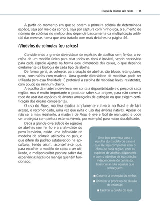 Criação de Abelhas sem Ferrão 33
A partir do momento em que se obtém a primeira colônia de determinada
espécie, seja por meio da compra, seja por captura com ninho-isca, o aumento do
número de colônias no meliponário depende basicamente da multiplicação artiﬁ-
cial das mesmas, tema que será tratado com mais detalhes na página 46.
Modelos de colmeias (ou caixas)
Considerando a grande diversidade de espécies de abelhas sem ferrão, a es-
colha de um modelo único para criar todos os tipos é inviável, sendo necessário
para cada espécie ajustes na forma e/ou dimensões das caixas, o que depende
diretamente da biologia de cada tipo de abelha.
De forma geral, as colmeias para criação de abelhas são blocos retangulares,
ocos, construídos com madeira. Uma grande diversidade de madeiras pode ser
utilizada para essa ﬁnalidade. É preferível a escolha de madeiras leves, resistentes,
com pouco ou nenhum cheiro.
A escolha da madeira deve levar em conta a disponibilidade e o preço de cada
região, mas é muito importante o produtor saber sua origem, para não correr o
risco de usar das espécies de árvores ameaçadas de extinção ou que exigem certi-
ﬁcação dos órgãos competentes.
O uso do Pinus, madeira exótica amplamente cultivada no Brasil e de fácil
acesso, é recomendado, uma vez que evita o uso das árvores nativas. Apesar de
não ser a mais resistente, a madeira de Pinus é leve e fácil de manusear, e pode
ser protegida com pintura externa (verniz, por exemplo) para maior durabilidade.
Uma boa premissa para a
escolha do modelo de caixa é
que ele seja compatível com o
clima de cada região, com as
espécies de abelhas disponíveis
e com o objetivo de sua criação.
Independente do contexto,
boas caixas são aquelas que
conseguem:
Garantir a proteção do ninho;
Otimizar o processo de divisão
de colônias;
Facilitar a coleta do mel.
Dada a grande diversidade de espécies
de abelhas sem ferrão e a criatividade do
povo brasileiro, existe uma inﬁnidade de
modelos de colmeia utilizados no país, o
que difere do padrão estabelecido na api-
cultura. Sendo assim, aconselha-se que,
para escolher o modelo de caixa a ser uti-
lizado, o meliponicultor procure saber das
experiências locais de manejo que têm fun-
cionado.
 