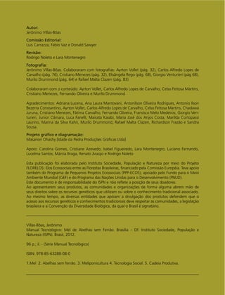Autor:
Jerônimo Villas-Bôas
Comissão Editorial:
Luis Carrazza, Fábio Vaz e Donald Sawyer
Revisão:
Rodrigo Noleto e Lara Montenegro
Fotograﬁa:
Jerônimo Villas-Bôas. Colaboraram com fotograﬁas: Ayrton Vollet (pág. 32), Carlos Alfredo Lopes de
Carvalho (pág. 76), Cristiano Menezes (pág. 32), Elisângela Rego (pág. 68), Giorgio Venturieri (pág 68),
Murilo Drummond (pág. 64) e Rafael Malta Clazen (pág. 83)
Colaboraram com o conteúdo: Ayrton Vollet, Carlos Alfredo Lopes de Carvalho, Celso Feitosa Martins,
Cristiano Menezes, Fernando Oliveira e Murilo Drummond
Agradecimentos: Adriana Lucena, Ana Laura Mantovani, Antonilson Oliveira Rodrigues, Antonio Ilson
Bezerra Constantino, Ayrton Vollet, Carlos Alfredo Lopes de Carvalho, Celso Feitosa Martins, Chadawá
Juruna, Cristiano Menezes, Fátima Carvalho, Fernando Oliveira, Fransisco Melo Medeiros, Giorgio Ven-
turieri, Junior Câmara, Luca Fanelli, Mairatá Kaiabi, Maria José dos Anjos Costa, Marilda Cortopassi
Laurino, Marina da Silva Kahn, Murilo Drummond, Rafael Malta Clazen, Richardson Frazão e Sandra
Sousa.
Projeto gráﬁco e diagramação:
Masanori Ohashy [Idade da Pedra Produções Gráﬁcas Ltda]
Apoio: Carolina Gomes, Cristiane Azevedo, Isabel Figueiredo, Lara Montenegro, Luciano Fernando,
Lucelma Santos, Márcia Braga, Renato Araújo e Rodrigo Noleto
Esta publicação foi elaborada pelo Instituto Sociedade, População e Natureza por meio do Projeto
FLORELOS: Elos Ecossociais entre as Florestas Brasileiras, ﬁnanciado pela Comissão Européia. Teve apoio
também do Programa de Pequenos Projetos Ecossociais (PPP-ECOS), apoiado pelo Fundo para o Meio
Ambiente Mundial (GEF) e do Programa das Nações Unidas para o Desenvolvimento (PNUD).
Este documento é de responsabilidade do ISPN e não reﬂete a posição de seus doadores.
Ao apresentarem seus produtos, as comunidades e organizações de forma alguma abrem mão de
seus direitos sobre os recursos genéticos que utilizam ou sobre o conhecimento tradicional associado.
Ao mesmo tempo, as diversas entidades que apóiam a divulgação dos produtos defendem que o
acesso aos recursos genéticos e conhecimentos tradicionais deve respeitar as comunidades, a legislação
brasileira e a Convenção da Diversidade Biológica, da qual o Brasil é signatário.
Villas-Bôas, Jerônimo
Manual Tecnológico: Mel de Abelhas sem Ferrão. Brasília – DF. Instituto Sociedade, População e
Natureza (ISPN). Brasil, 2012.
96 p.; il. - (Série Manual Tecnológico)
ISBN: 978-85-63288-08-0
1.Mel 2. Abelhas sem ferrão. 3. Meliponicultura 4. Tecnologia Social. 5. Cadeia Produtiva.
 