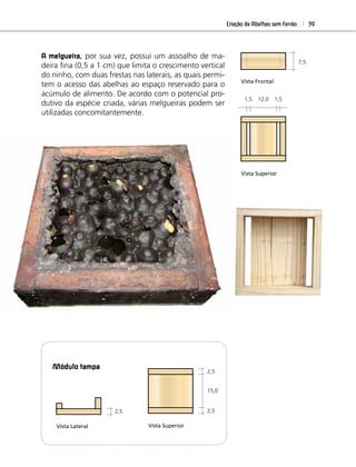 Criação de Abelhas sem Ferrão 39
Modulo Melgueira
1,5 12,0 1,5
Vista Superior
Vista Frontal
7,5
Modulo D
2,5 7,5 7,5
Vista Superio
Vista Frontal
Vista Superior
medidas em centímetros
2,5 15,0
15,0
2,5
2,5
2,0
2,5
Vista Frontal
Modulo Fundo
2,5
7,5
Modulo Tampa
Vista Lateral
15,0
2,5
2,5
Vista Superior
ulo Melgueira
12,0 1,5
Superior
Frontal
7,5
Modulo Divisao
2,5 7,5 7,5 2,5
7,5
2,5
Vista Superior
Vista Frontal
7,5
2,5
A melgueira, por sua vez, possui um assoalho de ma-
deira ﬁna (0,5 a 1 cm) que limita o crescimento vertical
do ninho, com duas frestas nas laterais, as quais permi-
tem o acesso das abelhas ao espaço reservado para o
acúmulo de alimento. De acordo com o potencial pro-
dutivo da espécie criada, várias melgueiras podem ser
utilizadas concomitantemente.
Modulo Tampa
Vista Lateral
2,5
ulo Divisao
7,5 2,5
ntal
7,5
2,5
Módulo tampa
 