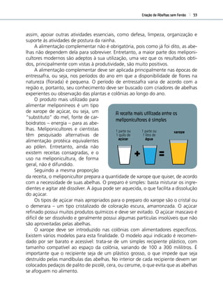 Criação de Abelhas sem Ferrão 53
assim, apoiar outras atividades essenciais, como defesa, limpeza, organização e
suporte às atividades de postura da rainha.
A alimentação complementar não é obrigatória, pois como já foi dito, as abe-
lhas não dependem dela para sobreviver. Entretanto, a maior parte dos meliponi-
cultores modernos são adeptos à sua utilização, uma vez que os resultados obti-
dos, principalmente com vistas à produtividade, são muito positivos.
A alimentação complementar deve ser aplicada principalmente nas épocas de
entressafra, ou seja, nos períodos do ano em que a disponibilidade de ﬂores na
natureza (ﬂorada) é pequena. O período de entressafra varia de acordo com a
região e, portanto, seu conhecimento deve ser buscado com criadores de abelhas
experientes ou observação das plantas e colônias ao longo do ano.
da receita, o meliponicultor prepara a quantidade de xarope que quiser, de acordo
com a necessidade de suas abelhas. O preparo é simples: basta misturar os ingre-
dientes e agitar até dissolver. A água pode ser aquecida, o que facilita a dissolução
do açúcar.
Os tipos de açúcar mais apropriados para o preparo do xarope são o cristal ou
o demerara – um tipo cristalizado de coloração escura, amarronzada. O açúcar
reﬁnado possui muitos produtos químicos e deve ser evitado. O açúcar mascavo é
difícil de ser dissolvido e geralmente possui algumas partículas insolúveis que não
são aproveitadas pelas abelhas.
O xarope deve ser introduzido nas colônias com alimentadores especíﬁcos.
Existem vários modelos para esta ﬁnalidade. O modelo aqui indicado é recomen-
dado por ser barato e acessível: trata-se de um simples recipiente plástico, com
tamanho compatível ao espaço da colônia, variando de 100 a 300 mililitros. É
importante que o recipiente seja de um plástico grosso, o que impede que seja
destruído pelas mandíbulas das abelhas. No interior de cada recipiente devem ser
colocados pedaços de palito de picolé, cera, ou cerume, o que evita que as abelhas
se afoguem no alimento.
1 parte ou
1 quilo de
açúcar
1 parte ou
1 litro de
água
xarope
O produto mais utilizado para
alimentar meliponíneos é um tipo
de xarope de açúcar, ou seja, um
“substituto” do mel, fonte de car-
boidratos – energia – para as abe-
lhas. Meliponicultores e cientistas
têm pesquisado alternativas de
alimentação protéica equivalentes
ao pólen. Entretanto, ainda não
existem receitas consagradas, e o
uso na meliponicultura, de forma
geral, não é difundido.
Seguindo a mesma proporção
A receita mais utilizada entre os
meliponicultores é simples
 