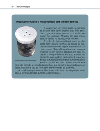 Manual Tecnológico58
Armadilha de vinagre é o melhor remédio para combater forídeos
O vinagre tem um cheiro ácido, semelhante
ao gerado pelo pólen exposto e/ou mel derra-
mado, grande atrativo para as mosquinhas en-
trarem nas colônias. Atraídos por esse cheiro,
acabam caindo no líquido, onde morrem.
A confecção das armadilhas é muito simples.
Basta fazer alguns furinhos na tampa de reci-
pientes que caibam em lugares acessíveis das col-
meias, preenchê-los até a metade com vinagre e
introduzi-los em colônias atacadas. Em cada ins-
peção, o vinagre deve ser trocado, até que não
apresente mais forídeos capturados. É importan-
te que os furos sejam grandes o suﬁciente para a
entrada dos forídeos, mas pequenos o suﬁciente
para não permitir a entrada das abelhas, que também são atraídas pelo vi-
nagre. Indica-se o uso de furos com 2/3 milímetros de diâmetro.
Aconselha-se que as armadilhas sejam colocadas nas melgueiras, assim
podem ser monitoradas durante as alimentações.
Modelo de armadilha de vinagre
 