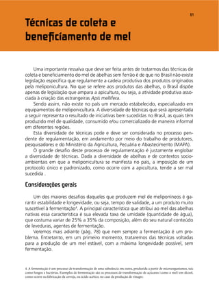 61
Uma importante ressalva que deve ser feita antes de tratarmos das técnicas de
coleta e beneﬁciamento do mel de abelhas sem ferrão é de que no Brasil não existe
legislação especíﬁca que regulamente a cadeia produtiva dos produtos originados
pela meliponicultura. No que se refere aos produtos das abelhas, o Brasil dispõe
apenas de legislação que ampara a apicultura, ou seja, a atividade produtiva asso-
ciada à criação das estrangeiras Apis mellifera.
Sendo assim, não existe no país um mercado estabelecido, especializado em
equipamentos de meliponicultura. A diversidade de técnicas que será apresentada
a seguir representa o resultado de iniciativas bem sucedidas no Brasil, as quais têm
produzido mel de qualidade, consumido e/ou comercializado de maneira informal
em diferentes regiões.
Esta diversidade de técnicas pode e deve ser considerada no processo pen-
dente de regulamentação, em andamento por meio do trabalho de produtores,
pesquisadores e do Ministério da Agricultura, Pecuária e Abastecimento (MAPA).
O grande desaﬁo deste processo de regulamentação é justamente englobar
a diversidade de técnicas. Dada a diversidade de abelhas e de contextos socio-
ambientais em que a meliponicultura se manifesta no país, a imposição de um
protocolo único e padronizado, como ocorre com a apicultura, tende a ser mal
sucedida .
Considerações gerais
Um dos maiores desaﬁos daqueles que produzem mel de meliponíneos é ga-
rantir estabilidade e longevidade, ou seja, tempo de validade, a um produto muito
suscetível à fermentação4
. A principal característica que atribui ao mel das abelhas
nativas essa característica é sua elevada taxa de umidade (quantidade de água),
que costuma variar de 25% a 35% da composição, além do seu natural conteúdo
de leveduras, agentes de fermentação.
Veremos mais adiante (pág. 78) que nem sempre a fermentação é um pro-
blema. Entretanto, em um primeiro momento, trataremos das técnicas voltadas
para a produção de um mel estável, com a máxima longevidade possível, sem
fermentação.
4. A fermentação é um processo de transformação de uma substância em outra, produzida a partir de microorganismos, tais
como fungos e bactérias. Exemplos de fermentação são os processos de transformação de açúcares (como o mel) em álcool,
como ocorre na fabricação da cerveja, ou ácido acético, no caso da produção de vinagre.
Técnicas de coleta e
beneﬁciamento de mel
 