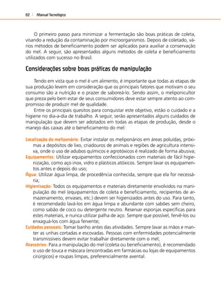 Manual Tecnológico62
O primeiro passo para minimizar a fermentação são boas práticas de coleta,
visando a redução da contaminação por microorganismos. Depois de coletado, vá-
rios métodos de beneﬁciamento podem ser aplicados para auxiliar a conservação
do mel. A seguir, são apresentados alguns métodos de coleta e beneﬁciamento
utilizados com sucesso no Brasil.
Considerações sobre boas práticas de manipulação
Tendo em vista que o mel é um alimento, é importante que todas as etapas de
sua produção levem em consideração que os principais fatores que motivam o seu
consumo são a nutrição e o prazer de saboreá-lo. Sendo assim, o meliponicultor
que preza pelo bem estar de seus consumidores deve estar sempre atento ao com-
promisso de produzir mel de qualidade.
Entre os principais quesitos para conquistar este objetivo, estão o cuidado e a
higiene no dia-a-dia de trabalho. A seguir, serão apresentados alguns cuidados de
manipulação que devem ser adotados em todas as etapas de produção, desde o
manejo das caixas até o beneﬁciamento do mel:
Localização do meliponário: Evitar instalar os meliponários em áreas poluídas, próxi-
mas a depósitos de lixo, criadouros de animais e regiões de agricultura intensi-
va, onde o uso de adubos químicos e agrotóxicos é realizado de forma abusiva;
Equipamentos: Utilizar equipamentos confeccionados com materiais de fácil higie-
nização, como aço inox, vidro e plásticos atóxicos. Sempre lavar os equipamen-
tos antes e depois do uso;
Água: Utilizar água limpa, de procedência conhecida, sempre que ela for necessá-
ria;
Higienização: Todos os equipamentos e materiais diretamente envolvidos na mani-
pulação do mel (equipamentos de coleta e beneﬁciamento, recipientes de ar-
mazenamento, envases, etc.) devem ser higienizados antes do uso. Para tanto,
é recomendado lavá-los em água limpa e abundante com sabões sem cheiro,
como sabão de coco ou detergente neutro. Reservar esponjas especíﬁcas para
estes materiais, e nunca utilizar palha de aço. Sempre que possível, fervê-los ou
enxaguá-los com água fervente;
Cuidados pessoais: Tomar banho antes das atividades. Sempre lavar as mãos e man-
ter as unhas cortadas e escovadas. Pessoas com enfermidades potencialmente
transmissíveis devem evitar trabalhar diretamente com o mel;
Acessórios: Para a manipulação do mel (coleta ou beneﬁciamento), é recomendado
o uso de touca e máscara (encontradas em farmácias ou lojas de equipamentos
cirúrgicos) e roupas limpas, preferencialmente avental.
 