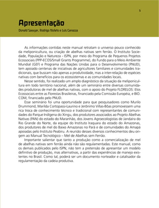 5
Apresentação
Donald Sawyer, Rodrigo Noleto e Luis Carrazza
As informações contidas neste manual retratam o universo pouco conhecido
da meliponicultura, ou criação de abelhas nativas sem ferrão. O Instituto Socie-
dade, População e Natureza - ISPN, por meio do Programa de Pequenos Projetos
Ecossociais (PPP-ECOS/Small Grants Programme), do Fundo para o Meio Ambiente
Mundial (GEF) e Programa das Nações Unidas para o Desenvolvimento (PNUD),
tem apoiado centenas de iniciativas de agricultores familiares e comunidades tra-
dicionais, que buscam não apenas a produtividade, mas a inter-relação de espécies
nativas com benefícios para os ecossistemas e as comunidades locais.
Nesse sentido, foi realizado um amplo diagnóstico da situação da meliponicul-
tura em todo território nacional, além de um seminário entre diversas comunida-
des produtoras de mel de abelhas nativas, com o apoio do Projeto FLORELOS: Elos
Ecossociais entre as Florestas Brasileiras, ﬁnanciado pela Comissão Européia, e BIO.
COM, ﬁnanciado pelo PNUD.
Esse seminário foi uma oportunidade para que pesquisadores como Murilo
Drummond, Marilda Cortopassi-Laurino e Jerônimo Villas-Bôas promovessem uma
rica troca de conhecimento técnico e tradicional com representantes de comuni-
dades do Parque Indígena do Xingu, dos produtores associados ao Projeto Abelhas
Nativas (PAN) do estado do Maranhão, dos Jovens Agroecologistas de Jandaíra do
Rio Grande do Norte, da equipe do Instituto Iraquara do estado do Amazonas,
dos produtores de mel do Baixo Amazonas no Pará e de comunidades do Amapá
apoiadas pelo Instituto Peabiru. A reunião desses diversos conhecimentos deu ori-
gem ao Manual Tecnológico – Mel de Abelhas sem Ferrão.
Importante salientar que tanto a produção como a comercialização de mel
de abelhas nativas sem ferrão ainda não são regulamentadas. Este manual, como
os demais publicados pelo ISPN, não tem a pretensão de apresentar um modelo
deﬁnitivo de produção, mas alternativas, a partir das experiências de manejo exis-
tentes no Brasil. Como tal, poderá ser um documento norteador e catalisador da
regulamentação da cadeia produtiva.
 