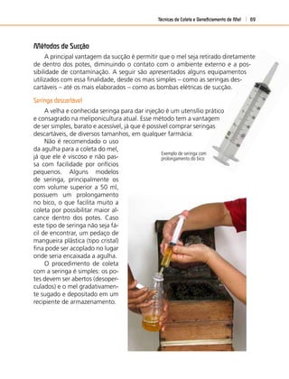 Técnicas de Coleta e Beneﬁciamento de Mel 69
Métodos de Sucção
A principal vantagem da sucção é permitir que o mel seja retirado diretamente
de dentro dos potes, diminuindo o contato com o ambiente externo e a pos-
sibilidade de contaminação. A seguir são apresentados alguns equipamentos
utilizados com essa ﬁnalidade, desde os mais simples – como as seringas des-
cartáveis – até os mais elaborados – como as bombas elétricas de sucção.
Seringa descartável
A velha e conhecida seringa para dar injeção é um utensílio prático
e consagrado na meliponicultura atual. Esse método tem a vantagem
de ser simples, barato e acessível, já que é possível comprar seringas
descartáveis, de diversos tamanhos, em qualquer farmácia.
Exemplo de seringa com
prolongamento do bico
Não é recomendado o uso
da agulha para a coleta do mel,
já que ele é viscoso e não pas-
sa com facilidade por orifícios
pequenos. Alguns modelos
de seringa, principalmente os
com volume superior a 50 ml,
possuem um prolongamento
no bico, o que facilita muito a
coleta por possibilitar maior al-
cance dentro dos potes. Caso
este tipo de seringa não seja fá-
cil de encontrar, um pedaço de
mangueira plástica (tipo cristal)
ﬁna pode ser acoplado no lugar
onde seria encaixada a agulha.
O procedimento de coleta
com a seringa é simples: os po-
tes devem ser abertos (desoper-
culados) e o mel gradativamen-
te sugado e depositado em um
recipiente de armazenamento.
 