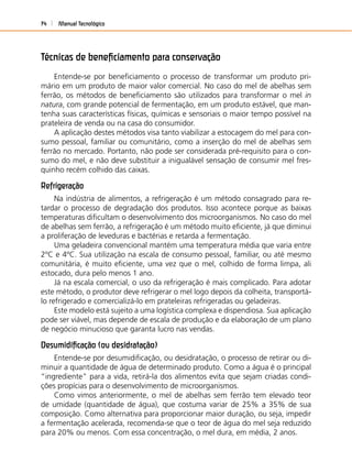 Manual Tecnológico74
Técnicas de beneﬁciamento para conservação
Entende-se por beneﬁciamento o processo de transformar um produto pri-
mário em um produto de maior valor comercial. No caso do mel de abelhas sem
ferrão, os métodos de beneﬁciamento são utilizados para transformar o mel in
natura, com grande potencial de fermentação, em um produto estável, que man-
tenha suas características físicas, químicas e sensoriais o maior tempo possível na
prateleira de venda ou na casa do consumidor.
A aplicação destes métodos visa tanto viabilizar a estocagem do mel para con-
sumo pessoal, familiar ou comunitário, como a inserção do mel de abelhas sem
ferrão no mercado. Portanto, não pode ser considerada pré-requisito para o con-
sumo do mel, e não deve substituir a inigualável sensação de consumir mel fres-
quinho recém colhido das caixas.
Refrigeração
Na indústria de alimentos, a refrigeração é um método consagrado para re-
tardar o processo de degradação dos produtos. Isso acontece porque as baixas
temperaturas diﬁcultam o desenvolvimento dos microorganismos. No caso do mel
de abelhas sem ferrão, a refrigeração é um método muito eﬁciente, já que diminui
a proliferação de leveduras e bactérias e retarda a fermentação.
Uma geladeira convencional mantém uma temperatura média que varia entre
2ºC e 4ºC. Sua utilização na escala de consumo pessoal, familiar, ou até mesmo
comunitária, é muito eﬁciente, uma vez que o mel, colhido de forma limpa, ali
estocado, dura pelo menos 1 ano.
Já na escala comercial, o uso da refrigeração é mais complicado. Para adotar
este método, o produtor deve refrigerar o mel logo depois da colheita, transportá-
lo refrigerado e comercializá-lo em prateleiras refrigeradas ou geladeiras.
Este modelo está sujeito a uma logística complexa e dispendiosa. Sua aplicação
pode ser viável, mas depende de escala de produção e da elaboração de um plano
de negócio minucioso que garanta lucro nas vendas.
Desumidiﬁcação (ou desidratação)
Entende-se por desumidiﬁcação, ou desidratação, o processo de retirar ou di-
minuir a quantidade de água de determinado produto. Como a água é o principal
“ingrediente” para a vida, retirá-la dos alimentos evita que sejam criadas condi-
ções propícias para o desenvolvimento de microorganismos.
Como vimos anteriormente, o mel de abelhas sem ferrão tem elevado teor
de umidade (quantidade de água), que costuma variar de 25% a 35% de sua
composição. Como alternativa para proporcionar maior duração, ou seja, impedir
a fermentação acelerada, recomenda-se que o teor de água do mel seja reduzido
para 20% ou menos. Com essa concentração, o mel dura, em média, 2 anos.
 