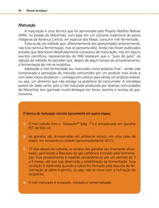 Manual Tecnológico78
Maturação
A maturação é uma técnica que foi aprimorada pelo Projeto Abelhas Nativas
(PAN), no estado do Maranhão, com base em um costume tradicional de povos
indígenas da América Central, em especial dos Maias: consumir mel fermentado.
Trata-se de um método que, diferentemente dos apresentados anteriormente,
não luta contra a fermentação, mas se aproveita dela. Ainda não foram publicados
estudos que descrevam detalhadamente o processo de maturação, mas em alguns
eventos cientíﬁcos, representantes do PAN relataram que o “pulo do gato” da
adoção do método foi perceber que, depois de algum tempo de armazenamento,
a fermentação do mel se estabiliza.
Adotando o mel fermentado (ou maturado) como produto ﬁnal – tendo sido
comprovada a aprovação do mercado consumidor por um produto mais ácido e
com leves traços alcoólicos –, conseguiram colocar para venda um produto estável,
ou seja, um alimento que não estraga na prateleira do consumidor. A estratégia
parece ter dado certo, pois o mel maturado produzido por diversas comunidades
do Maranhão tem ganhado muito destaque em feiras, eventos e revistas de gas-
tronomia.
A técnica de maturação consiste basicamente em quatro etapas:
1. O mel colhido com o Glossador®
(pág. 71) é armazenado em garrafas
PET de 500 ml;
2. As garrafas são armazenadas em ambiente escuro, em uma caixa de
isopor, em temperatura estável (aproximadamente 30o
C);
3. 15 dias depois da colheita, as tampas das garrafas são levemente afrou-
xadas, permitindo a liberação do gás carbônico formado pela fermenta-
ção. Esse procedimento é repetido semanalmente por um período de 3
a 6 meses, até que seja observada a estabilização da fermentação. Essa
condição é observada quando o colarinho formado pela espuma da fer-
mentação se adere à garrafa, ou seja, não se move com a inclinação do
recipiente;
4. O mel maturado é envasado, rotulado e comercializado.
 