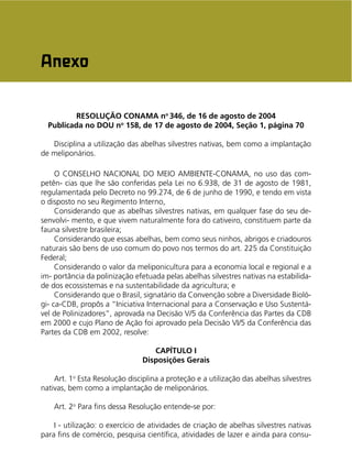 As Abelhas Nativas sem Ferrão e a Meliponicultura 85
RESOLUÇÃO CONAMA no
346, de 16 de agosto de 2004
Publicada no DOU no
158, de 17 de agosto de 2004, Seção 1, página 70
Disciplina a utilização das abelhas silvestres nativas, bem como a implantação
de meliponários.
O CONSELHO NACIONAL DO MEIO AMBIENTE-CONAMA, no uso das com-
petên- cias que lhe são conferidas pela Lei no 6.938, de 31 de agosto de 1981,
regulamentada pelo Decreto no 99.274, de 6 de junho de 1990, e tendo em vista
o disposto no seu Regimento Interno,
Considerando que as abelhas silvestres nativas, em qualquer fase do seu de-
senvolvi- mento, e que vivem naturalmente fora do cativeiro, constituem parte da
fauna silvestre brasileira;
Considerando que essas abelhas, bem como seus ninhos, abrigos e criadouros
naturais são bens de uso comum do povo nos termos do art. 225 da Constituição
Federal;
Considerando o valor da meliponicultura para a economia local e regional e a
im- portância da polinização efetuada pelas abelhas silvestres nativas na estabilida-
de dos ecossistemas e na sustentabilidade da agricultura; e
Considerando que o Brasil, signatário da Convenção sobre a Diversidade Bioló-
gi- ca-CDB, propôs a “Iniciativa Internacional para a Conservação e Uso Sustentá-
vel de Polinizadores”, aprovada na Decisão V/5 da Conferência das Partes da CDB
em 2000 e cujo Plano de Ação foi aprovado pela Decisão VI/5 da Conferência das
Partes da CDB em 2002, resolve:
CAPÍTULO I
Disposições Gerais
Art. 1o
Esta Resolução disciplina a proteção e a utilização das abelhas silvestres
nativas, bem como a implantação de meliponários.
Art. 2o
Para ﬁns dessa Resolução entende-se por:
I - utilização: o exercício de atividades de criação de abelhas silvestres nativas
para ﬁns de comércio, pesquisa cientíﬁca, atividades de lazer e ainda para consu-
Anexo
 