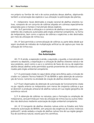 Manual Tecnológico86
mo próprio ou familiar de mel e de outros produtos dessas abelhas, objetivando
também a conservação das espécies e sua utilização na polinização das plantas;
II - meliponário: locais destinados à criação racional de abelhas silvestres na-
tivas, composto de um conjunto de colônias alojadas em colmeias especialmente
preparadas para o manejo e manutenção dessas espécies.
Art. 3o É permitida a utilização e o comércio de abelhas e seus produtos, pro-
cedentes dos criadouros autorizados pelo órgão ambiental competente, na forma
de meliponários, bem como a captura de colônias e espécimes a eles destinados
por meio da utilização de ninhos-isca.
Art. 4o
Será permitida a comercialização de colônias ou parte delas desde que
sejam resultado de métodos de multiplicação artiﬁcial ou de captura por meio da
utilização de ninhos-isca.
CAPÍTULO II
Das Autorizações
Art. 5o
A venda, a exposição à venda, a aquisição, a guarda, a manutenção em
cativeiro ou depósito, a exportação e a utilização de abelhas silvestres nativas e de
seus produtos, assim como o uso e o comércio de favos de cria ou de espécimes
adultos dessas abelhas serão permitidos quando provenientes de criadouros auto-
rizados pelo órgão ambiental competente.
§ 1o
A autorização citada no caput deste artigo será efetiva após a inclusão do
criador no Cadastro Técnico Federal-CTF do IBAMA e após obtenção de autoriza-
ção de funcio- namento na atividade de criação de abelhas silvestres nativas.
§ 2o
Ficam dispensados da obtenção de autorização de funcionamento citada
no pa- rágrafo anterior os meliponários com menos de cinqüenta colônias e que
se destinem à produção artesanal de abelhas nativas em sua região geográﬁca de
ocorrência natural.
§ 3o
A obtenção de colônias na natureza, para a formação ou ampliação de
meliponários, será permitida por meio da utilização de ninhos-isca ou outros méto-
dos não destrutivos mediante autorização do órgão ambiental competente.
Art. 6o
O transporte de abelhas silvestres nativas entre os Estados será feito
mediante autorização do IBAMA, sem prejuízo das exigências de outras instâncias
públicas57, sendo vedada a criação de abelhas nativas fora de sua região geográ-
ﬁca de ocorrência natural, exceto para ﬁns cientíﬁcos.
 