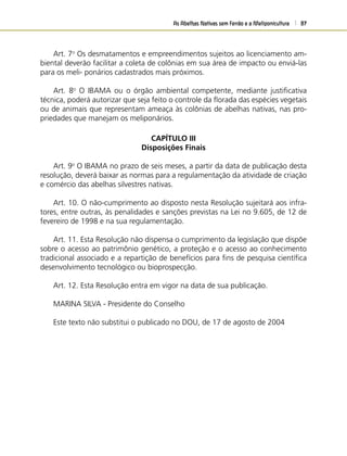 As Abelhas Nativas sem Ferrão e a Meliponicultura 87
Art. 7o
Os desmatamentos e empreendimentos sujeitos ao licenciamento am-
biental deverão facilitar a coleta de colônias em sua área de impacto ou enviá-las
para os meli- ponários cadastrados mais próximos.
Art. 8o
O IBAMA ou o órgão ambiental competente, mediante justiﬁcativa
técnica, poderá autorizar que seja feito o controle da ﬂorada das espécies vegetais
ou de animais que representam ameaça às colônias de abelhas nativas, nas pro-
priedades que manejam os meliponários.
CAPÍTULO III
Disposições Finais
Art. 9o
O IBAMA no prazo de seis meses, a partir da data de publicação desta
resolução, deverá baixar as normas para a regulamentação da atividade de criação
e comércio das abelhas silvestres nativas.
Art. 10. O não-cumprimento ao disposto nesta Resolução sujeitará aos infra-
tores, entre outras, às penalidades e sanções previstas na Lei no 9.605, de 12 de
fevereiro de 1998 e na sua regulamentação.
Art. 11. Esta Resolução não dispensa o cumprimento da legislação que dispõe
sobre o acesso ao patrimônio genético, a proteção e o acesso ao conhecimento
tradicional associado e a repartição de benefícios para ﬁns de pesquisa cientíﬁca
desenvolvimento tecnológico ou bioprospecção.
Art. 12. Esta Resolução entra em vigor na data de sua publicação.
MARINA SILVA - Presidente do Conselho
Este texto não substitui o publicado no DOU, de 17 de agosto de 2004
 