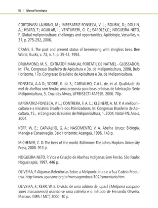 Manual Tecnológico90
CORTOPASSI-LAURINO, M.; IMPERATRIZ-FONSECA, V. L.; ROUBIK, D.; DOLLIN,
A.; HEARD, T.; AGUILAR, I.; VENTURIERI, G. C.; EARDLEY,C.; NOGUEIRA-NETO,
P. Global meliponiculture: challenges and opportunities. Apidologie, Versailles, v.
37, p. 275-292, 2006.
CRANE, E. The past and present status of beekeeping with stingless bees. Bee
World, Bucks, v. 73, n. 1, p. 29-43, 1992.
DRUMMOND, M. S. . EXTRATOR MANUAL PORTÁTIL DE NATMEL - GLOSSADOR.
In: 17o. Congresso Brasileiro de Apicultura e 3o. de Meliponicultura, 2008, Belo
Horizonte. 17o. Congresso Brasileiro de Apicultura e 3o. de Meliponicultura.
FONSECA, A.A.O.; SODRÉ, G. da S.; CARVALHO, C.A.L. de, et al. Qualidade do
mel de abelhas sem ferrão: uma proposta para boas práticas de fabricação. Série
Meliponicultura, 5, Cruz das Almas, UFRB/SECTI-FAPESB. 2006. 70p.
IMPERATRIZ-FONSECA, V. L.; CONTRERA, F. A. L.; KLEINERT, A. M. P. A meliponi-
cultura e a Iniciativa Brasileira dos Polinizadores. In: Congresso Brasileiro de Api-
cultura, 15., e Congresso Brasileiro de Meliponicultura, 1. 2004, Natal-RN.Anais,
2004.
KERR, W. E.; CARVALHO, G. A.; NASCIMENTO, V. A. Abelha Uruçu: Biologia,
Manejo e Conservação. Belo Horizonte:Acangaú, 1996. 143 p.
MICHENER, C. D.The bees of the world. Baltimore:The Johns Hopkins University
Press, 2000. 913 p.
NOGUEIRA-NETO, P.Vida e Criação de Abelhas Indígenas Sem Ferrão. São Paulo:
Nogueirapis, 1997. 446 p.
OLIVEIRA, F.Algumas Referências Sobre a Meliponicultura e a Sua Cadeia Produ-
tiva. http://www.apacame.org.br/mensagemdoce/102/comentario.htm
OLIVEIRA, F.; KERR, W. E. Divisão de uma colônia de jupará (Melipona compres-
sipes manaosensis) usando-se uma colméia e o método de Fernando Oliveira.
Manaus: INPA / MCT, 2000. 10 p.
 