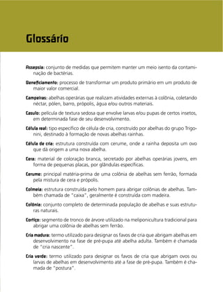 93
Assepsia: conjunto de medidas que permitem manter um meio isento da contami-
nação de bactérias.
Beneﬁciamento: processo de transformar um produto primário em um produto de
maior valor comercial.
Campeiras: abelhas operárias que realizam atividades externas à colônia, coletando
néctar, pólen, barro, própolis, água e/ou outros materiais.
Casulo: película de textura sedosa que envolve larvas e/ou pupas de certos insetos,
em determinada fase de seu desenvolvimento.
Célula real: tipo especíﬁco de célula de cria, construído por abelhas do grupo Trigo-
nini, destinado à formação de novas abelhas rainhas.
Célula de cria: estrutura construída com cerume, onde a rainha deposita um ovo
que dá origem a uma nova abelha.
Cera: material de coloração branca, secretado por abelhas operárias jovens, em
forma de pequenas placas, por glândulas especíﬁcas.
Cerume: principal matéria-prima de uma colônia de abelhas sem ferrão, formada
pela mistura de cera e própolis.
Colmeia: estrutura construída pelo homem para abrigar colônias de abelhas. Tam-
bém chamada de “caixa”, geralmente é construída com madeira.
Colônia: conjunto completo de determinada população de abelhas e suas estrutu-
ras naturais.
Cortiço: segmento de tronco de árvore utilizado na meliponicultura tradicional para
abrigar uma colônia de abelhas sem ferrão.
Cria madura: termo utilizado para designar os favos de cria que abrigam abelhas em
desenvolvimento na fase de pré-pupa até abelha adulta. Também é chamada
de “cria nascente”.
Cria verde: termo utilizado para designar os favos de cria que abrigam ovos ou
larvas de abelhas em desenvolvimento até a fase de pré-pupa. Também é cha-
mada de “postura”.
Glossário
 