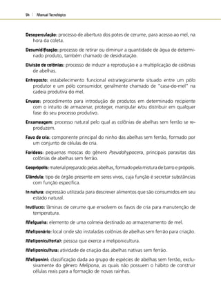 Manual Tecnológico94
Desoperculação: processo de abertura dos potes de cerume, para acesso ao mel, na
hora da coleta.
Desumidiﬁcação: processo de retirar ou diminuir a quantidade de água de determi-
nado produto, também chamado de desidratação.
Divisão de colônias: processo de induzir a reprodução e a multiplicação de colônias
de abelhas.
Entreposto: estabelecimento funcional estrategicamente situado entre um pólo
produtor e um pólo consumidor, geralmente chamado de “casa-do-mel” na
cadeia produtiva do mel.
Envase: procedimento para introdução de produtos em determinado recipiente
com o intuito de armazenar, proteger, manipular e/ou distribuir em qualquer
fase do seu processo produtivo.
Enxameagem: processo natural pelo qual as colônias de abelhas sem ferrão se re-
produzem.
Favo de cria: componente principal do ninho das abelhas sem ferrão, formado por
um conjunto de células de cria.
Forídeos: pequenas moscas do gênero Pseudohypocera, principais parasitas das
colônias de abelhas sem ferrão.
Geoprópolis:material preparado pelas abelhas, formado pela mistura de barro e própolis.
Glândula: tipo de órgão presente em seres vivos, cuja função é secretar substâncias
com função especíﬁca.
In natura: expressão utilizada para descrever alimentos que são consumidos em seu
estado natural.
Invólucro: lâminas de cerume que envolvem os favos de cria para manutenção de
temperatura.
Melgueira: elemento de uma colmeia destinado ao armazenamento de mel.
Meliponário: local onde são instaladas colônias de abelhas sem ferrão para criação.
Meliponicultor(a): pessoa que exerce a meliponicultura.
Meliponicultura: atividade de criação das abelhas nativas sem ferrão.
Meliponini: classiﬁcação dada ao grupo de espécies de abelhas sem ferrão, exclu-
sivamente do gênero Melipona, as quais não possuem o hábito de construir
células reais para a formação de novas rainhas.
 