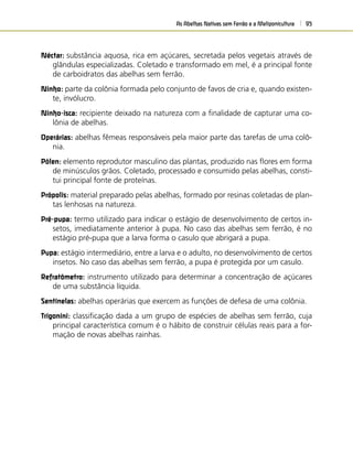 As Abelhas Nativas sem Ferrão e a Meliponicultura 95
Néctar: substância aquosa, rica em açúcares, secretada pelos vegetais através de
glândulas especializadas. Coletado e transformado em mel, é a principal fonte
de carboidratos das abelhas sem ferrão.
Ninho: parte da colônia formada pelo conjunto de favos de cria e, quando existen-
te, invólucro.
Ninho-isca: recipiente deixado na natureza com a ﬁnalidade de capturar uma co-
lônia de abelhas.
Operárias: abelhas fêmeas responsáveis pela maior parte das tarefas de uma colô-
nia.
Pólen: elemento reprodutor masculino das plantas, produzido nas ﬂores em forma
de minúsculos grãos. Coletado, processado e consumido pelas abelhas, consti-
tui principal fonte de proteínas.
Própolis: material preparado pelas abelhas, formado por resinas coletadas de plan-
tas lenhosas na natureza.
Pré-pupa: termo utilizado para indicar o estágio de desenvolvimento de certos in-
setos, imediatamente anterior à pupa. No caso das abelhas sem ferrão, é no
estágio pré-pupa que a larva forma o casulo que abrigará a pupa.
Pupa: estágio intermediário, entre a larva e o adulto, no desenvolvimento de certos
insetos. No caso das abelhas sem ferrão, a pupa é protegida por um casulo.
Refratômetro: instrumento utilizado para determinar a concentração de açúcares
de uma substância líquida.
Sentinelas: abelhas operárias que exercem as funções de defesa de uma colônia.
Trigonini: classiﬁcação dada a um grupo de espécies de abelhas sem ferrão, cuja
principal característica comum é o hábito de construir células reais para a for-
mação de novas abelhas rainhas.
 