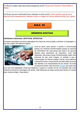 10
11) Qual é o órgão responsável pela propaganda acima? Governo do Tocantins, Policia Militar e
Detran.
_____________________________________________________________________________
12) Quais recursos multimodais foram utilizados no texto acima? Letras grandes, jogo de cores,
luzes ao fundo representando o trânsito à noite e a imagem do homem pedindo tempo com o gesto.
_____________________________________________________________________________
Habilidades trabalhadas: (EF67LP28) (EF89LP33A
O avanço tecnológico provocou alterações nos meios de comunicação e também na linguagem, o
que deu origem aos gêneros digitais.
Você já parou para pensar o quanto a comunicação
passou por diversas transformações graças ao advento
da informática? Se você pensa que esse é um assunto
apenas para estudiosos da linguística, você está
enganado, até porque essas transformações estão mais
próximas do que você imagina. A verdade é que a
comunicação na internet acabou criando novos gêneros
e alterando outros, comprovando que eles estão a serviço
dos falantes e às necessidades de seu tempo. Se antes
enviávamos cartas, hoje enviamos e-mail, que nada mais
é do que uma adaptação virtual que dispensa o papel e a caneta. Se em um passado não muito
distante enviávamos mensagens de celular, hoje utilizamos as redes sociais para deixar um recado
para nossos amigos. Veja abaixo:
AULA 03
GÊNEROS DIGITAIS
 