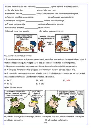 101
b) Você não quis ouvir meu conselho; _____________ , agora aguente as consequências.
c) Não falte à reunião, _____________ preciso falar com você.
d) Ele entrou na sala _____________ sentou-se num canto, sem conversar com ninguém.
e) Por mim, você fica nessa escola, _____________ os professores são muito bons.
f) Ele sempre nos ajudou; _________________, merece nossa confiança.
g) A moça entrou na loja ____________ pediu para falar com o gerente.
h) Marina não telefonou _____________deixou recado.
i) Ou você treina com a gente _________ não poderá jogar no domingo.
03) Assinale a alternativa correta:
I. Armandinho sugere à amiga para que se construa pontes, pois ao invés de separar algum lugar, é
melhor estabelecer alguma relação e, por isso, ele fala que “podemos construir pontes”.
II. No primeiro quadrinho, há um exemplo de oração coordenada assindética adversativa.
III. A amiga de Armandinho fala que pode construir muros maiores para se afastar dele.
IV. A conjunção ‘mas’ que aparece no primeiro quadrinho dá ideia de contraste, por isso a oração é
classificada como Oração Coordenada Sindética Adversativa.
A) II e IV; B) I e III; C) I e IV;
D) II e III; E) III e IV
Leia a tirinha a seguir:
04) Na fala do sargento, há emprego de duas conjunções. São elas, respectivamente, conjunções
A. aditiva e conclusiva. B. adversativa e alternativa.
 