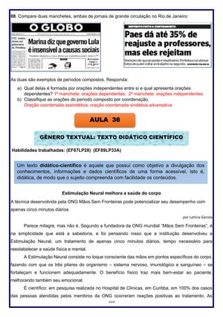 103
08. Compare duas manchetes, ambas de jornais de grande circulação no Rio de Janeiro:
As duas são exemplos de períodos compostos. Responda:
a) Qual delas é formada por orações independentes entre si e qual apresenta orações
dependentes? 1ª manchete: orações dependentes; 2ª manchete: orações independentes
b) Classifique as orações do período composto por coordenação.
Oração coordenada assindética; oração coordenada sindética adversativa
Habilidades trabalhadas: (EF67LP28) (EF89LP33A)
Estimulação Neural melhora a saúde do corpo
A técnica desenvolvida pela ONG Mãos Sem Fronteiras pode potencializar seu desempenho com
apenas cinco minutos diários
por Letícia Gerola
Parece milagre, mas não é. Segundo a fundadora da ONG mundial “Mãos Sem Fronteiras”, é
na simplicidade que está a sabedoria, e foi pensando nisso que a instituição desenvolveu a
Estimulação Neural, um tratamento de apenas cinco minutos diários, tempo necessário para
reestabelecer a saúde física e mental.
A Estimulação Neural consiste no toque consciente das mãos em pontos específicos do corpo,
fazendo com que os três pilares do organismo – sistema nervoso, imunológico e sanguíneo – se
fortaleçam e funcionem adequadamente. O benefício físico traz mais bem-estar ao paciente,
melhorando também seu emocional.
É científico: em pesquisa realizada no Hospital de Clínicas, em Curitiba, em 100% dos casos
das pessoas atendidas pelos membros da ONG ocorreram reações positivas ao tratamento. As
AULA 36
GÊNERO TEXTUAL: TEXTO DIDÁTICO CIENTÍFICO
Um texto didático-científico é aquele que possui como objetivo a divulgação dos
conhecimentos, informações e dados científicos de uma forma acessível, isto é,
didática, de modo que o sujeito compreenda com facilidade os conteúdos.
 