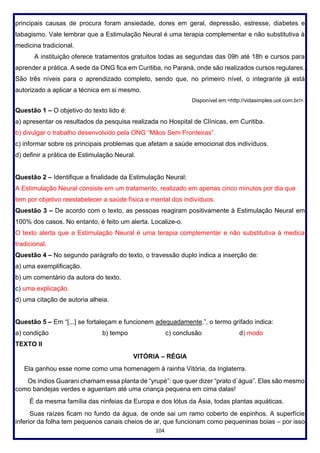 104
principais causas de procura foram ansiedade, dores em geral, depressão, estresse, diabetes e
tabagismo. Vale lembrar que a Estimulação Neural é uma terapia complementar e não substitutiva à
medicina tradicional.
A instituição oferece tratamentos gratuitos todas as segundas das 09h até 18h e cursos para
aprender a prática. A sede da ONG fica em Curitiba, no Paraná, onde são realizados cursos regulares.
São três níveis para o aprendizado completo, sendo que, no primeiro nível, o integrante já está
autorizado a aplicar a técnica em si mesmo.
Disponível em:<http://vidasimples.uol.com.br/>.
Questão 1 – O objetivo do texto lido é:
a) apresentar os resultados da pesquisa realizada no Hospital de Clínicas, em Curitiba.
b) divulgar o trabalho desenvolvido pela ONG “Mãos Sem Fronteiras”.
c) informar sobre os principais problemas que afetam a saúde emocional dos indivíduos.
d) definir a prática de Estimulação Neural.
Questão 2 – Identifique a finalidade da Estimulação Neural:
A Estimulação Neural consiste em um tratamento, realizado em apenas cinco minutos por dia que
tem por objetivo reestabelecer a saúde física e mental dos indivíduos.
Questão 3 – De acordo com o texto, as pessoas reagiram positivamente à Estimulação Neural em
100% dos casos. No entanto, é feito um alerta. Localize-o.
O texto alerta que a Estimulação Neural é uma terapia complementar e não substitutiva à medica
tradicional.
Questão 4 – No segundo parágrafo do texto, o travessão duplo indica a inserção de:
a) uma exemplificação.
b) um comentário da autora do texto.
c) uma explicação.
d) uma citação de autoria alheia.
Questão 5 – Em “[...] se fortaleçam e funcionem adequadamente.”, o termo grifado indica:
a) condição b) tempo c) conclusão d) modo
TEXTO II
VITÓRIA – RÉGIA
Ela ganhou esse nome como uma homenagem à rainha Vitória, da Inglaterra.
Os índios Guarani chamam essa planta de “yrupé”: que quer dizer “prato d`água”. Elas são mesmo
como bandejas verdes e aguentam até uma criança pequena em cima dalas!
É da mesma família das ninfeias da Europa e dos lótus da Ásia, todas plantas aquáticas.
Suas raízes ficam no fundo da água, de onde sai um ramo coberto de espinhos. A superfície
inferior da folha tem pequenos canais cheios de ar, que funcionam como pequeninas boias – por isso
 
