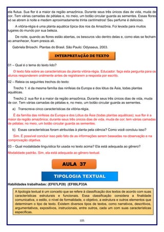 105
ela flutua. Sua flor é a maior da região amazônica. Durante seus três únicos dias de vida, muda de
cor. Tem várias camadas de pétalas e, no meio, um botão circular guarda as sementes. Essas flores
só se abrem à noite e medem aproximadamente trinta centímetros! Seu perfume é delicioso.
A vitória-régia é uma planta aquática típica dos rios da Amazônia. Foi levada para muitos
lugares do mundo por sua beleza.
De noite, quando as flores estão abertas, os besouros vão dentro delas e, como elas se fecham
ao amanhecer, ficam presos ali.
Gabriela Brioschi. Plantas do Brasil. São Paulo: Odysseus, 2003.
01 – Qual é o tema do texto lido?
O texto fala sobre as características da planta vitória-régia. Educador: faça esta pergunta para os
alunos responderem oralmente antes de registrarem a resposta por escrito.
02 – Releia os seguintes trechos do texto:
Trecho 1: é da mesma família das ninfeias da Europa e dos lótus da Ásia, todas plantas
aquáticas.
Trecho 2: sua flor é a maior da região amazônica. Durante seus três únicos dias de vida, muda
de cor. Tem várias camadas de pétalas e, no meio, um botão circular guarda as sementes.
a) Transcreva cinco características da vitória-régia.
É da família das ninfeias da Europa e dos Lótus da Ásia (todas plantas aquáticas); sua flor é a
maior da região amazônica; durante seus três únicos dias de vida, muda de cor; tem várias camadas
de pétalas; no meio, um botão circular guarda as sementes.
b) Essas características foram atribuídas à planta pela ciência? Como você concluiu isso?
Sim. É possível concluir isso pelo fato de as informações serem baseadas na observação e na
comprovação objetiva.
03 – Qual modalidade linguística foi usada no texto acima? Ela está adequada ao gênero?
Modalidade padrão. Sim, ela está adequada ao gênero textual.
Habilidades trabalhadas: (EF67LP28) (EF89LP33A
AULA 37
A tipologia textual é um conceito que se refere à classificação dos textos de acordo com suas
características estruturais e funcionais. Essa classificação considera a finalidade
comunicativa, o estilo, o nível de formalidade, o objetivo, a estrutura e outros elementos que
determinam o tipo de texto. Existem diversos tipos de textos, como narrativos, descritivos,
argumentativos, expositivos, instrucionais, entre outros, cada um com suas características
específicas.
 