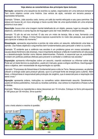 106
Veja abaixo as características dos principais tipos textuais:
Narração: apresenta uma sequência de eventos ou ações, organizados em uma estrutura temporal.
Tem como objetivo contar uma história. Usa verbos de ação, narrador em terceira pessoa e
expressões temporais.
Exemplo: "Ontem, João acordou cedo, tomou um café da manhã reforçado e saiu para caminhar. Ele
estava em busca de um novo emprego e havia ouvido falar de uma oportunidade em uma empresa
próxima à sua casa."
Descrição: busca criar uma imagem mental detalhada de um objeto, pessoa, lugar ou situação. Usa
adjetivos, advérbios e outras figuras de linguagem para dar mais detalhes e características.
Exemplo: "O pôr do sol era incrível. O céu era um misto de laranja, lilás e rosa, formando uma
paisagem de tirar o fôlego. A brisa fresca soprava suavemente no rosto das pessoas, que pararam
para apreciar a beleza do momento."
Dissertação: apresenta argumentos e pontos de vista sobre um assunto, defendendo uma tese ou
opinião. Usa frases objetivas e argumentos bem fundamentados para persuadir o leitor ou ouvinte.
Exemplo: "É evidente que a violência nas escolas é um problema grave em nossa sociedade. As
causas desse fenômeno são diversas, mas é importante destacar a falta de investimento em educação
e a desestruturação familiar como fatores determinantes. Portanto, é essencial que as autoridades
invistam em políticas públicas efetivas para prevenir e combater a violência nas escolas."
Exposição: apresenta informações sobre um assunto, visando esclarecer ou informar sobre algo.
Pode ser um texto técnico ou explicativo, usado em manuais, guias e artigos científicos. Usa linguagem
clara e objetiva, sem necessidade de argumentação ou opinião.
Exemplo: "O processo de fotossíntese é fundamental para a vida na Terra. Nesse processo, as plantas
utilizam a energia solar para produzir glicose, que é a principal fonte de energia para a planta. Além
disso, a fotossíntese é responsável pela produção de oxigênio, que é essencial para a respiração dos
seres vivos."
Injunção: apresenta ordens, instruções ou conselhos sobre determinado assunto. Geralmente é
usado em textos publicitários, manuais ou receitas culinárias. Usa verbos no imperativo e frases curtas
e diretas.
Exemplo: "Misture os ingredientes e deixe descansar por 10 minutos. Coloque no forno pré-aquecido
a 180 graus por 30 minutos. Sirva quente."
Leia o texto abaixo e resolva à questão:
 