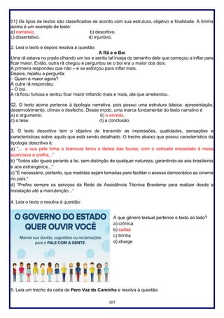 107
01) Os tipos de textos são classificados de acordo com sua estrutura, objetivo e finalidade. A tirinha
acima é um exemplo de texto:
a) narrativo. b) descritivo.
c) dissertativo. d) injuntivo.
2. Leia o texto e depois resolva à questão:
A Rã e o Boi
Uma rã estava no prado olhando um boi e sentiu tal inveja do tamanho dele que começou a inflar para
ficar maior. Então, outra rã chegou e perguntou se o boi era o maior dos dois.
A primeira respondeu que não – e se esforçou para inflar mais.
Depois, repetiu a pergunta:
– Quem é maior agora?
A outra rã respondeu:
– O boi.
A rã ficou furiosa e tentou ficar maior inflando mais e mais, até que arrebentou.
02. O texto acima pertence à tipologia narrativa, pois possui uma estrutura básica: apresentação,
desenvolvimento, clímax e desfecho. Desse modo, uma marca fundamental do texto narrativo é
a) o argumento. b) o enredo.
c) a tese. d) a conclusão.
3. O texto descritivo tem o objetivo de transmitir as impressões, qualidades, sensações e
características sobre aquilo que está sendo detalhado. O trecho abaixo que possui característica da
tipologia descritiva é:
a) “... a sua pele tinha a brancura tenra e láctea das louras; com o cotovelo encostado à mesa
acariciava a orelha...”
b) “Todos são iguais perante a lei, sem distinção de qualquer natureza, garantindo-se aos brasileiros
e aos estrangeiros...”
c) “É necessário, portanto, que medidas sejam tomadas para facilitar o acesso democrático ao cinema
no país.”
d) “Prefira sempre os serviços da Rede de Assistência Técnica Brastemp para realizar desde a
instalação até a manutenção...”
4. Leia o texto e resolva à questão:
A que gênero textual pertence o texto ao lado?
a) crônica
b) cartaz
c) tirinha
d) charge
5. Leia um trecho da carta de Pero Vaz de Caminha e resolva à questão:
 