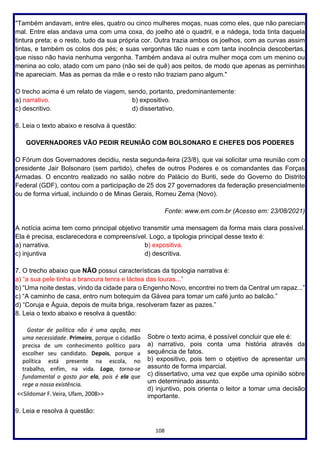 108
"Também andavam, entre eles, quatro ou cinco mulheres moças, nuas como eles, que não pareciam
mal. Entre elas andava uma com uma coxa, do joelho até o quadril, e a nádega, toda tinta daquela
tintura preta; e o resto, tudo da sua própria cor. Outra trazia ambos os joelhos, com as curvas assim
tintas, e também os colos dos pés; e suas vergonhas tão nuas e com tanta inocência descobertas,
que nisso não havia nenhuma vergonha. Também andava aí outra mulher moça com um menino ou
menina ao colo, atado com um pano (não sei de quê) aos peitos, de modo que apenas as perninhas
lhe apareciam. Mas as pernas da mãe e o resto não traziam pano algum."
O trecho acima é um relato de viagem, sendo, portanto, predominantemente:
a) narrativo. b) expositivo.
c) descritivo. d) dissertativo.
6. Leia o texto abaixo e resolva à questão:
GOVERNADORES VÃO PEDIR REUNIÃO COM BOLSONARO E CHEFES DOS PODERES
O Fórum dos Governadores decidiu, nesta segunda-feira (23/8), que vai solicitar uma reunião com o
presidente Jair Bolsonaro (sem partido), chefes de outros Poderes e os comandantes das Forças
Armadas. O encontro realizado no salão nobre do Palácio do Buriti, sede do Governo do Distrito
Federal (GDF), contou com a participação de 25 dos 27 governadores da federação presencialmente
ou de forma virtual, incluindo o de Minas Gerais, Romeu Zema (Novo).
Fonte: www.em.com.br (Acesso em: 23/08/2021)
A notícia acima tem como principal objetivo transmitir uma mensagem da forma mais clara possível.
Ela é precisa, esclarecedora e compreensível. Logo, a tipologia principal desse texto é:
a) narrativa. b) expositiva.
c) injuntiva d) descritiva.
7. O trecho abaixo que NÃO possui características da tipologia narrativa é:
a) “a sua pele tinha a brancura tenra e láctea das louras...”
b) “Uma noite destas, vindo da cidade para o Engenho Novo, encontrei no trem da Central um rapaz...”
c) “A caminho de casa, entro num botequim da Gávea para tomar um café junto ao balcão.”
d) “Coruja e Águia, depois de muita briga, resolveram fazer as pazes.”
8. Leia o texto abaixo e resolva à questão:
Sobre o texto acima, é possível concluir que ele é:
a) narrativo, pois conta uma história através da
sequência de fatos.
b) expositivo, pois tem o objetivo de apresentar um
assunto de forma imparcial.
c) dissertativo, uma vez que expõe uma opinião sobre
um determinado assunto.
d) injuntivo, pois orienta o leitor a tomar uma decisão
importante.
9. Leia e resolva à questão:
 
