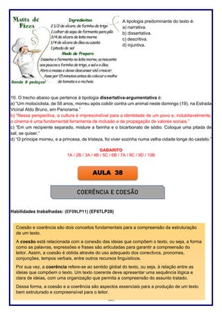 109
A tipologia predominante do texto é:
a) narrativa.
b) dissertativa.
c) descritiva.
d) injuntiva.
10. O trecho abaixo que pertence à tipologia dissertativa-argumentativa é:
a) “Um motociclista, de 58 anos, morreu após colidir contra um animal neste domingo (19), na Estrada
Vicinal Aldo Bruno, em Panorama.”
b) “Nessa perspectiva, a cultura é imprescindível para a identidade de um povo e, indubitavelmente,
o cinema é uma fundamental ferramenta de inclusão e de propagação de valores sociais.”
c) “Em um recipiente separado, misture a farinha e o bicarbonato de sódio. Coloque uma pitada de
sal, se quiser.”
d) “O príncipe morreu, e a princesa, de tristeza, foi viver sozinha numa velha cidade longe do castelo.”
GABARITO
1A / 2B / 3A / 4B / 5C / 6B / 7A / 8C / 9D / 10B
Habilidades trabalhadas: (EF09LP11) (EF67LP28)
AULA 38
COERÊNCIA E COESÃO
Coesão e coerência são dois conceitos fundamentais para a compreensão da estruturação
de um texto.
A coesão está relacionada com a conexão das ideias que compõem o texto, ou seja, a forma
como as palavras, expressões e frases são articuladas para garantir a compreensão do
leitor. Assim, a coesão é obtida através do uso adequado dos conectivos, pronomes,
conjunções, tempos verbais, entre outros recursos linguísticos.
Por sua vez, a coerência refere-se ao sentido global do texto, ou seja, à relação entre as
ideias que compõem o texto. Um texto coerente deve apresentar uma sequência lógica e
clara de ideias, com uma organização que permita a compreensão do assunto tratado.
Dessa forma, a coesão e a coerência são aspectos essenciais para a produção de um texto
bem estruturado e compreensível para o leitor.
 