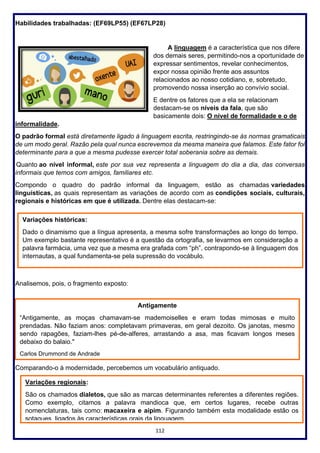112
Habilidades trabalhadas: (EF69LP55) (EF67LP28)
A linguagem é a característica que nos difere
dos demais seres, permitindo-nos a oportunidade de
expressar sentimentos, revelar conhecimentos,
expor nossa opinião frente aos assuntos
relacionados ao nosso cotidiano, e, sobretudo,
promovendo nossa inserção ao convívio social.
E dentre os fatores que a ela se relacionam
destacam-se os níveis da fala, que são
basicamente dois: O nível de formalidade e o de
informalidade.
O padrão formal está diretamente ligado à linguagem escrita, restringindo-se às normas gramaticais
de um modo geral. Razão pela qual nunca escrevemos da mesma maneira que falamos. Este fator foi
determinante para a que a mesma pudesse exercer total soberania sobre as demais.
Quanto ao nível informal, este por sua vez representa a linguagem do dia a dia, das conversas
informais que temos com amigos, familiares etc.
Compondo o quadro do padrão informal da linguagem, estão as chamadas variedades
linguísticas, as quais representam as variações de acordo com as condições sociais, culturais,
regionais e históricas em que é utilizada. Dentre elas destacam-se:
Analisemos, pois, o fragmento exposto:
Comparando-o à modernidade, percebemos um vocabulário antiquado.
Variações históricas:
Dado o dinamismo que a língua apresenta, a mesma sofre transformações ao longo do tempo.
Um exemplo bastante representativo é a questão da ortografia, se levarmos em consideração a
palavra farmácia, uma vez que a mesma era grafada com “ph”, contrapondo-se à linguagem dos
internautas, a qual fundamenta-se pela supressão do vocábulo.
Antigamente
“Antigamente, as moças chamavam-se mademoiselles e eram todas mimosas e muito
prendadas. Não faziam anos: completavam primaveras, em geral dezoito. Os janotas, mesmo
sendo rapagões, faziam-lhes pé-de-alferes, arrastando a asa, mas ficavam longos meses
debaixo do balaio."
Carlos Drummond de Andrade
Variações regionais:
São os chamados dialetos, que são as marcas determinantes referentes a diferentes regiões.
Como exemplo, citamos a palavra mandioca que, em certos lugares, recebe outras
nomenclaturas, tais como: macaxeira e aipim. Figurando também esta modalidade estão os
sotaques, ligados às características orais da linguagem.
 