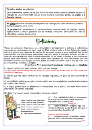 113
"Todas as variedades linguísticas são estruturadas e correspondem a sistemas e subsistemas
adequados às necessidades de seus usuários. Mas o fato de estar a língua fortemente ligada à
estrutura social e aos sistemas de valores da sociedade conduz a uma avaliação distinta das
características das suas diversas modalidades regionais, sociais e estilísticas. A língua padrão, por
exemplo, embora seja uma entre as muitas variedades de um idioma, é sempre a mais prestigiosa,
porque atua como modelo, como norma, como ideal linguístico de uma comunidade. Do valor
normativo decorre a sua função coercitiva sobre as outras variedades, com o que se torna uma
ponderável força contrária à variação."
Celso Cunha. Nova gramática do português contemporâneo. Adaptado.
01. A partir da leitura do texto, podemos inferir que uma língua é:
a) conjunto de variedades linguísticas, dentre as quais uma alcança maior valor social e passa a ser
considerada exemplar.
b) sistema que não admite nenhum tipo de variação linguística, sob pena de empobrecimento do
léxico.
c) a modalidade oral alcança maior prestígio social, pois é o resultado das adaptações linguísticas
produzidas pelos falantes.
d) A língua padrão deve ser preservada na modalidade oral e escrita, pois toda modificação é
prejudicial a um sistema linguístico.
02. Observe a imagem abaixo e responda as perguntas a seguir:
a) Que variedade linguística o personagem
da imagem acima usou para se expressar:
linguagem culta ou coloquial?
___________________ coloquial
b) Observando bem a imagem, diga pelo
menos dois fatores que contribuem para que o
personagem fale dessa forma?
____________________________________
Falta de acesso à escola.
c) Esse jeito como o personagem falou é
possível para o ouvinte/leitor compreender?
________________________________Sim.
Variações sociais ou culturais:
Estão diretamente ligadas aos grupos sociais de uma maneira geral e também ao grau de
instrução de uma determinada pessoa. Como exemplo, citamos as gírias, os jargões e o
linguajar caipira.
As gírias pertencem ao vocabulário específico de certos grupos, como os surfistas, cantores
de rap, tatuadores, entre outros.
Os jargões estão relacionados ao profissionalismo, caracterizando um linguajar técnico.
Representando a classe, podemos citar os médicos, advogados, profissionais da área de
informática, médicos, dentre outros.
 