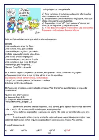 115
A linguagem da charge revela:
a) Pela variedade linguística usada pelos falantes eles
não conseguem se comunicar.
b) Evidenciamos um uso formal da linguagem, visto que
eles personagens são estudantes.
c) Expressões como “cê”, “pra”, pobrema” devem ser
banidos da língua em qualquer situação.
d) A fala dos personagens evidenciam o uso coloquial da
linguagem, motivado por diversos fatores.
Leia a música abaixo e marque a única alternativa correta:
Esmola
Uma esmola pelo amor de Deus
Uma esmola, meu, por caridade
Uma esmola pro ceguinho, pro menino
Em toda esquina tem gente só pedindo.
Uma escola pro desempregado
Uma esmola pro preto, pobre, doente
Uma esmola pro que resta do Brasil
Pro mendigo, pro indigente (...)
(Samuel Rosa/Chico Amaral)
07. A música registra um pedido de esmola, em que o eu - lírico utiliza uma linguagem:
a) Pouco compreensiva, já que contém vários erros de gramática.
b) Coloquial, crítica, compreensiva, comunicável.
c) Imprópria para os poemas da literatura brasileira.
d) Crítica, porém não-coloquial.
08.Analise as proposições com relação à música “Asa Branca” de Luiz Gonzaga e responda
corretamente:
“Quando oiei a terr’ ardeno
Na fogueira d’san João
Eu preguntei a Deus do céu ai
Pro que tamanha judiação (...)”
( ) Este trecho, em uma análise linguística, está correto, pois, apesar dos desvios da norma
culta, o trecho não apresenta dificuldades para a compreensão.
( ) Por se tratar de expressões regionais este trecho não pode ser considerado como erro
gramatical.
( ) A música regional tem grande aceitação, principalmente, na região do compositor, mas,
podemos dizer que as falhas linguísticas prejudicam a aceitação da música Asa Branca.
A sequência correta é:
a) VFF b) VVV c) FFF d) FVF e) VVF
 